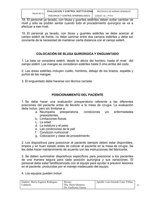 EVALUACION Y CONTROL INSTITUCIONAL PROTOCOLO DE NORMAS GENERALES
SALAS DE Cx
VIGILANCIA Y CONTROL EPIDEMIOLOGICO CODIGO: AC – PT014
VERSIÓN: 01-2007
18. El personal ya lavado, con blusa y guantes estériles deben evitar cambiar de
nivel y solo se podrán sentar cuando todo el procedimiento quirúrgico se va a
efectuar a ese nivel.
19. El personal ya lavado, con blusa y guantes estériles se debe acercar al
campo estéril de frente, no debe caminar entre dos campos estériles y debe ser
conciente de la necesidad de mantener cierta distancia con el campo estéril.
COLOCACIÓN DE BLUSA QUIRÚRGICA Y ENGUANTADO
1. La bata se considera estéril, desde la altura del hombro, hasta el nivel del
campo estéril. Las mangas se consideran estériles hasta 5 cms arriba del codo.
2. Las áreas estériles incluyen cuello, hombros, debajo de los brazos, espalda y
puños de las mangas.
3. El enguantado debe hacerse con técnica cerrada.
POSICIONAMIENTO DEL PACIENTE
1. Se debe hacer una evaluación preoperatoria referente a las diferentes
posiciones del paciente antes de llevarlo a la mesa de cirugía. La evaluación
debe incluir, pero sin limitarse a:
a. Neuropatía preoperatoria, condiciones y/o enfermedades
preexistentes.
b. Limitaciones físicas
c. La edad
d. La estatura y el peso
e. Las condiciones de la piel
f. Condición nutricional
g. Colocación y clase de procedimiento
2. Los dispositivos para posicionar al paciente siempre deben estar disponibles,
limpios y en buen estado antes de colocar al paciente en la mesa de cirugía. Se
les debe hacer mantenimiento de acuerdo con las instrucciones del fabricante.
3. Se deben suministrar dispositivos específicos para posicionar a los pacientes
de una manera segura para cada posición quirúrgica y sus variaciones. El
personal debe estar fam8ilizarizado con el equipo para ayudar a prevenir lesiones
en el paciente, producidas por el manejo inadecuado del equipo.
4. Los equipos pueden incluir:
Elaboró: Maria Eugenia Rodríguez
Calderón
Reviso:
Dra. Doris Quintero
Dr. Guillermo García
Aprobó: Luis Gerardo Cano Villate
11
 