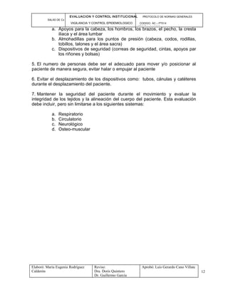 EVALUACION Y CONTROL INSTITUCIONAL PROTOCOLO DE NORMAS GENERALES
SALAS DE Cx
VIGILANCIA Y CONTROL EPIDEMIOLOGICO CODIGO: AC – PT014
VERSIÓN: 01-2007
a. Apoyos para la cabeza, los hombros, los brazos, el pecho, la cresta
iliaca y el área lumbar
b. Almohadillas para los puntos de presión (cabeza, codos, rodillas,
tobillos, talones y el área sacra)
c. Dispositivos de seguridad (correas de seguridad, cintas, apoyos par
los riñones y bolsas)
5. El numero de personas debe ser el adecuado para mover y/o posicionar al
paciente de manera segura, evitar halar o empujar al paciente
6. Evitar el desplazamiento de los dispositivos como: tubos, cánulas y catéteres
durante el desplazamiento del paciente.
7. Mantener la seguridad del paciente durante el movimiento y evaluar la
integridad de los tejidos y la alineación del cuerpo del paciente. Esta evaluación
debe incluir, pero sin limitarse a los siguientes sistemas:
a. Respiratorio
b. Circulatorio
c. Neurológico
d. Osteo-muscular
Elaboró: Maria Eugenia Rodríguez
Calderón
Reviso:
Dra. Doris Quintero
Dr. Guillermo García
Aprobó: Luis Gerardo Cano Villate
12
 