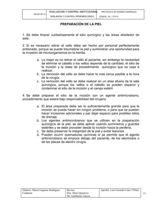 EVALUACION Y CONTROL INSTITUCIONAL PROTOCOLO DE NORMAS GENERALES
SALAS DE Cx
VIGILANCIA Y CONTROL EPIDEMIOLOGICO CODIGO: AC – PT014
VERSIÓN: 01-2007
PREPARACIÓN DE LA PIEL
1. Se debe limpiar cuidadosamente el sitio quirúrgico y las áreas alrededor de
este.
2. Si es necesario retirar el vello debe ser hecho por personal perfectamente
entrenado, porque se puede traumatizar la piel y suministrar una oportunidad para
la invasión de microorganismos en la herida.
a. Lo mejor es no retirar el vello al paciente, sin embargo la necesidad
de eliminar el cabello o los vellos depende de la cantidad, el sitio de
la incisión y la clase de procedimiento quirúrgico que se vaya a
realizar.
b. La remoción del vello se debe hacer lo mas cerca posible a la hora
de la cirugía.
c. La remoción del vello se debe realizar en un área afuera de la sala
quirúrgica, porque los vellos o el cabello se pueden esparcir y
contaminar el sitio de la incisión y el campo estéril.
4. Se debe preparar el sitio de la incisión con un agente antimicrobiano,
procedimiento que estará bajo responsabilidad del cirujano
a. El área preparada debe ser lo suficientemente grande para que la
incisión se pueda hacer sin ningún problema, o para que se puedan
hacer incisiones adicionales y par dejar espacio para posibles sitios
de drenaje.
b. Los agentes antimicrobianos que se utilicen en la preparación
quirúrgica de la piel, se debe aplicar usando suministros y guantes
estériles y se debe proceder desde la incisión hacia la periferia.
c. Se debe preservar la integridad de la piel y evitar lesiones
d. Pueden ocurrir quemaduras químicas si se permite que el agente
antimicrobiano se empoce debajo del paciente, de los electrodos o
de las placas de electro cirugía.
Elaboró: Maria Eugenia Rodríguez
Calderón
Reviso:
Dra. Doris Quintero
Dr. Guillermo García
Aprobó: Luis Gerardo Cano Villate
13
 