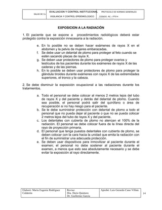EVALUACION Y CONTROL INSTITUCIONAL PROTOCOLO DE NORMAS GENERALES
SALAS DE Cx
VIGILANCIA Y CONTROL EPIDEMIOLOGICO CODIGO: AC – PT014
VERSIÓN: 01-2007
EXPOSICION A LA RADIACIÓN
1. El paciente que se expone a procedimientos radiológicos deberá estar
protegido contra la exposición innecesaria a la radiación.
e. En lo posible no se deben hacer exámenes de rayos X en el
abdomen y la pelvis de mujeres embarazadas.
f. Se debe usar un delantal de plomo para proteger al feto cuando se
estén sacando placas de rayos X.
g. Se deben usar protectores de plomo para proteger ovarios y
testículos de los pacientes durante los exámenes de rayos X de las
caderas y de las piernas.
h. En lo posible se deben usar protectores de plomo para proteger la
glándula tiroides durante exámenes con rayos X de las extremidades
superiores, el tronco y la cabeza.
2. Se debe disminuir la exposición ocupacional a las radiaciones durante los
tratamientos.
a. Todo el personal se debe colocar al menos 2 metros lejos del tubo
de rayos X y del paciente y detrás del delantal de plomo. Cuando
sea posible, el personal podrá salir del quirófano o área de
recuperación si no hay riesgo para el paciente.
b. Se le debe suministrar protección con delantal de plomo a todo el
personal que no pueda dejar al paciente o que no se pueda colocar
2 metros lejos del tubo de rayos X y del paciente.
c. Los delantales con cubierta de plomo no atenúan el 100% de la
radiación. El personal se debe colocar fuera de la línea directa del
rayo de proyección primaria.
d. El personal que tenga puestos delantales con cubierta de plomo, se
deben colocar con la cara hacia la unidad que emita la radiación con
el fin de suministrar una adecuada protección.
e. Se deben usar dispositivos para inmovilizar al paciente durante el
examen; el personal no debe sostener al paciente durante el
examen, a menos que esto sea absolutamente necesario y se debe
evitar la exposición al rayo directamente.
Elaboró: Maria Eugenia Rodríguez
Calderón
Reviso:
Dra. Doris Quintero
Dr. Guillermo García
Aprobó: Luis Gerardo Cano Villate
14
 