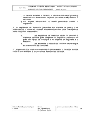 EVALUACION Y CONTROL INSTITUCIONAL PROTOCOLO DE NORMAS GENERALES
SALAS DE Cx
VIGILANCIA Y CONTROL EPIDEMIOLOGICO CODIGO: AC – PT014
VERSIÓN: 01-2007
f. Si hay que sostener al paciente, el personal debe llevar guantes y
delantales con revestimiento de plomo para evitar la exposición a la
radiación.
g. Las mujeres embarazadas no deben permanecer durante la
exposición.
3. Los dispositivos de protección (delantales con cubierta de plomo) y los
protectores de la tiroides no se deben doblar sino colocarlos sobre una superficie
plana o colgarlos verticalmente.
a. Los dispositivos de protección deben ser probados a
intervalos definidos para comprobar su capacidad protectora por
parte del equipo de radiología o por expertos en seguridad a la
radiación.
b. Los delantales y dispositivos se deben limpiar según
las instrucciones del fabricante.
4. Las personas que estén frecuentemente en proximidad de la radiación deberán
llevar en todo momento el dispositivo de monitoreo de radiación.
Elaboró: Maria Eugenia Rodríguez
Calderón
Reviso:
Dra. Doris Quintero
Dr. Guillermo García
Aprobó: Luis Gerardo Cano Villate
15
 