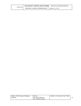EVALUACION Y CONTROL INSTITUCIONAL PROTOCOLO DE NORMAS GENERALES
SALAS DE Cx
VIGILANCIA Y CONTROL EPIDEMIOLOGICO CODIGO: AC – PT014
VERSIÓN: 01-2007
Elaboró: Maria Eugenia Rodríguez
Calderón
Reviso:
Dra. Doris Quintero
Dr. Guillermo García
Aprobó: Luis Gerardo Cano Villate
16
 