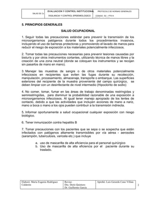 EVALUACION Y CONTROL INSTITUCIONAL PROTOCOLO DE NORMAS GENERALES
SALAS DE Cx
VIGILANCIA Y CONTROL EPIDEMIOLOGICO CODIGO: AC – PT014
VERSIÓN: 01-2007
5. PRINCIPIOS GENERALES
SALUD OCUPACIONAL
1. Seguir todas las precauciones estándar para prevenir la transmisión de los
microorganismos patógenos durante todos los procedimientos invasivos,
incluyendo el uso de barreras protectoras y promoviendo el lavado de manos para
reducir el riesgo de exposición a los materiales potencialmente infecciosos.
2. Tomar todas las precauciones necesarias para prevenir lesiones causadas por
bisturís y por otros instrumentos cortantes, utilizando técnica de manos libres y la
creación de una zona neutral (donde se coloquen los instrumentos y se recojan
sin pasarlos de mano en mano).
3. Manejar las muestras de sangre o de otros materiales potencialmente
infecciosos en recipientes que eviten las fugas durante su recolección,
manipulación, procesamiento, almacenaje, transporte o embarque. Las superficies
exteriores del recipiente de la muestra proveniente del campo quirúrgico, se
deben limpiar con un desinfectante de nivel intermedio (Hipoclorito de sodio)
4. No comer, tomar, fumar en las áreas de trabajo denominadas restringidas y
semirestringidas, para disminuir la probabilidad razonable de una exposición a
microorganismos infecciosos. Al igual tener manejo apropiado de los lentes de
contacto, debido a que las actividades que incluyen acciones de mano a nariz,
mano a boca o mano a los ojos pueden contribuir a la transmisión indirecta.
5. Informar oportunamente a salud ocupacional cualquier exposición con riesgo
biológico.
6. Tener inmunización contra hepatitis B
7. Tomar precauciones con los pacientes que se sepa o se sospecha que están
infectados con patógenos altamente transmisibles por vía aérea - aerosoles
(sarampión, tuberculosis, varicela etc.) que incluye
a. uso de mascarilla de alta eficiencia para el personal quirúrgico
b. Uso de mascarilla de alta eficiencia por el paciente durante su
traslado.
Elaboró: Maria Eugenia Rodríguez
Calderón
Reviso:
Dra. Doris Quintero
Dr. Guillermo García
Aprobó: Luis Gerardo Cano Villate
2
 