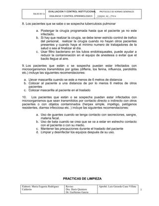 EVALUACION Y CONTROL INSTITUCIONAL PROTOCOLO DE NORMAS GENERALES
SALAS DE Cx
VIGILANCIA Y CONTROL EPIDEMIOLOGICO CODIGO: AC – PT014
VERSIÓN: 01-2007
8. Los pacientes que se sabe o se sospecha tuberculosis pulmonar
a. Postergar la cirugía programada hasta que el paciente ya no este
infectado.
b. Si hay que realizar la cirugía, se debe tener estricto control de trafico
del personal, realizar la cirugía cuando no hayan otros pacientes
presentes y cuando haya el mínimo numero de trabajadores de la
salud o sea al finalizar el día.
c. Usar filtro bacteriano en los tubos endotraqueales, puede ayudar a
reducir la contaminación en el equipo de anestesia o evitar que el
bacilo llegue al aire.
9. Los pacientes que están o se sospecha puedan estar infectados con
microorganismos transmitidos por gotas (difteria, tos ferina, influenza, parotiditis
etc.) incluye las siguientes recomendaciones:
a. Llevar mascarilla cuando se este a menos de 6 metros de distancia
b. Colocar al paciente a una distancia de por lo menos 6 metros de otros
pacientes
c. Colocar mascarilla al paciente en el traslado
10. Los pacientes que están o se sospecha puedan estar infectados con
microorganismos que sean transmitidos por contacto directo o indirecto con otros
pacientes o con objetos contaminados (herpex simple, impétigo, patógenos
resistentes, diarrea infecciosa etc. ) incluye las siguientes recomendaciones:
a. Uso de guantes cuando se tenga contacto con secreciones, sangre,
materia fecal.
b. Uso de bata cuando se crea que se va a estar en estrecho contacto
con el paciente o con su medio.
c. Mantener las precauciones durante el traslado del paciente
d. Limpiar y desinfectar los equipos después de su uso.
PRACTICAS DE LIMPIEZA
Elaboró: Maria Eugenia Rodríguez
Calderón
Reviso:
Dra. Doris Quintero
Dr. Guillermo García
Aprobó: Luis Gerardo Cano Villate
3
 