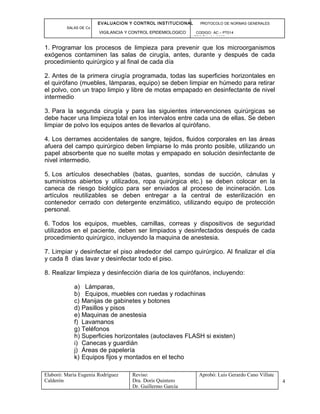 EVALUACION Y CONTROL INSTITUCIONAL PROTOCOLO DE NORMAS GENERALES
SALAS DE Cx
VIGILANCIA Y CONTROL EPIDEMIOLOGICO CODIGO: AC – PT014
VERSIÓN: 01-2007
1. Programar los procesos de limpieza para prevenir que los microorganismos
exógenos contaminen las salas de cirugía, antes, durante y después de cada
procedimiento quirúrgico y al final de cada día
2. Antes de la primera cirugía programada, todas las superficies horizontales en
el quirófano (muebles, lámparas, equipo) se deben limpiar en húmedo para retirar
el polvo, con un trapo limpio y libre de motas empapado en desinfectante de nivel
intermedio
3. Para la segunda cirugía y para las siguientes intervenciones quirúrgicas se
debe hacer una limpieza total en los intervalos entre cada una de ellas. Se deben
limpiar de polvo los equipos antes de llevarlos al quirófano.
4. Los derrames accidentales de sangre, tejidos, fluidos corporales en las áreas
afuera del campo quirúrgico deben limpiarse lo más pronto posible, utilizando un
papel absorbente que no suelte motas y empapado en solución desinfectante de
nivel intermedio.
5. Los artículos desechables (batas, guantes, sondas de succión, cánulas y
suministros abiertos y utilizados, ropa quirúrgica etc.) se deben colocar en la
caneca de riesgo biológico para ser enviados al proceso de incineración. Los
artículos reutilizables se deben entregar a la central de esterilización en
contenedor cerrado con detergente enzimático, utilizando equipo de protección
personal.
6. Todos los equipos, muebles, camillas, correas y dispositivos de seguridad
utilizados en el paciente, deben ser limpiados y desinfectados después de cada
procedimiento quirúrgico, incluyendo la maquina de anestesia.
7. Limpiar y desinfectar el piso alrededor del campo quirúrgico. Al finalizar el día
y cada 8 días lavar y desinfectar todo el piso.
8. Realizar limpieza y desinfección diaria de los quirófanos, incluyendo:
a) Lámparas,
b) Equipos, muebles con ruedas y rodachinas
c) Manijas de gabinetes y botones
d) Pasillos y pisos
e) Maquinas de anestesia
f) Lavamanos
g) Teléfonos
h) Superficies horizontales (autoclaves FLASH si existen)
i) Canecas y guardián
j) Áreas de papelería
k) Equipos fijos y montados en el techo
Elaboró: Maria Eugenia Rodríguez
Calderón
Reviso:
Dra. Doris Quintero
Dr. Guillermo García
Aprobó: Luis Gerardo Cano Villate
4
 