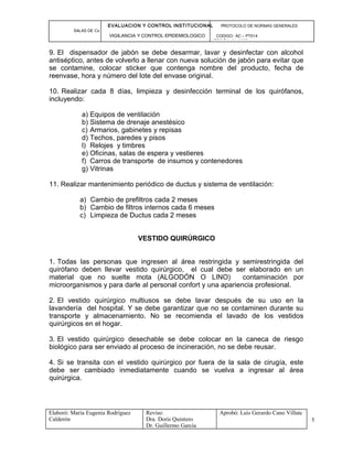 EVALUACION Y CONTROL INSTITUCIONAL PROTOCOLO DE NORMAS GENERALES
SALAS DE Cx
VIGILANCIA Y CONTROL EPIDEMIOLOGICO CODIGO: AC – PT014
VERSIÓN: 01-2007
9. El dispensador de jabón se debe desarmar, lavar y desinfectar con alcohol
antiséptico, antes de volverlo a llenar con nueva solución de jabón para evitar que
se contamine, colocar sticker que contenga nombre del producto, fecha de
reenvase, hora y número del lote del envase original.
10. Realizar cada 8 días, limpieza y desinfección terminal de los quirófanos,
incluyendo:
a) Equipos de ventilación
b) Sistema de drenaje anestésico
c) Armarios, gabinetes y repisas
d) Techos, paredes y pisos
l) Relojes y timbres
e) Oficinas, salas de espera y vestieres
f) Carros de transporte de insumos y contenedores
g) Vitrinas
11. Realizar mantenimiento periódico de ductus y sistema de ventilación:
a) Cambio de prefiltros cada 2 meses
b) Cambio de filtros internos cada 6 meses
c) Limpieza de Ductus cada 2 meses
VESTIDO QUIRÚRGICO
1. Todas las personas que ingresen al área restringida y semirestringida del
quirófano deben llevar vestido quirúrgico, el cual debe ser elaborado en un
material que no suelte mota (ALGODÓN O LINO) contaminación por
microorganismos y para darle al personal confort y una apariencia profesional.
2. El vestido quirúrgico multiusos se debe lavar después de su uso en la
lavandería del hospital. Y se debe garantizar que no se contaminen durante su
transporte y almacenamiento. No se recomienda el lavado de los vestidos
quirúrgicos en el hogar.
3. El vestido quirúrgico desechable se debe colocar en la caneca de riesgo
biológico para ser enviado al proceso de incineración, no se debe reusar.
4. Si se transita con el vestido quirúrgico por fuera de la sala de cirugía, este
debe ser cambiado inmediatamente cuando se vuelva a ingresar al área
quirúrgica.
Elaboró: Maria Eugenia Rodríguez
Calderón
Reviso:
Dra. Doris Quintero
Dr. Guillermo García
Aprobó: Luis Gerardo Cano Villate
5
 