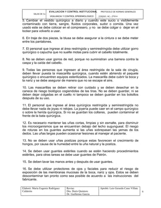 EVALUACION Y CONTROL INSTITUCIONAL PROTOCOLO DE NORMAS GENERALES
SALAS DE Cx
VIGILANCIA Y CONTROL EPIDEMIOLOGICO CODIGO: AC – PT014
VERSIÓN: 01-2007
5. Cambiar el vestido quirúrgico a diario y cuando este sucio o visiblemente
contaminado con tierra, sangre, fluidos corporales, sudor o comida. Una vez
usado este se debe colocar en el compresero, y no se debe colgar o dejar en el
locker para volverlo a usar.
6. En traje de dos piezas, la blusa se debe asegurar a la cintura o se debe meter
entre los pantalones.
7. El personal que ingrese al área restringida y semirestringida debe utilizar gorro
quirúrgico o capucha que no suelte motas para cubrir el cabello totalmente.
8. No se deben usar gorros de red, porque no suministran una barrera contra la
caspa y la caída del cabello.
9. Todas las personas que ingresen al área restringida de la sala de cirugía,
deben llevar puesta la mascarilla quirúrgica, cuando estén abriendo el paquete
quirúrgico o encuentren equipos esterilizados. La mascarilla debe cubrir la boca y
la nariz y se debe asegurar de manera que no se escape el aire.
10. Las mascarillas se deben retirar con cuidado y se deben desechar en la
caneca de riesgo biológico cogiendolas de las tiras. No se deben guardar, ni se
deben dejar colgadas en el cuello ni tampoco se deben guardar en los bolsillos
después de su uso.
11. El personal que ingrese al área quirúrgica restringida y semirestringida no
debe llevar nada de joyas ni relojes. La joyería puede caer en el campo quirúrgico
o sobre la herida quirúrgica, Si no se guardan los collares, pueden contaminar el
frente de la bata quirúrgica.
12. Es necesario mantener las uñas cortas, limpias y sin esmalte, para disminuir
los microorganismos que se encuentran debajo del lecho sugungueal. El riesgo
de roturas en los guantes aumenta si las uñas sobrepasan las yemas de los
dedos. Las uñas largas pueden ocasionar lesiones al manejar al paciente.
13. No se deben usar uñas postizas porque estas favorecen el crecimiento de
hongos, por causa de la humedad entre la uña natural y la postiza.
14. Se deben usar guantes estériles cuando se estén haciendo procedimientos
estériles, para otras tareas se debe usar guantes de Patrón.
15. Se deben lavar las manos antes y después de usar guantes.
16. Se debe utilizar protectores de ojos y faciales para reducir el riesgo de
exposición de las membranas mucosas de la boca, nariz y ojos. Estos se deben
descontaminar tan pronto como sea posible de acuerdo a las instrucciones del
fabricante.
Elaboró: Maria Eugenia Rodríguez
Calderón
Reviso:
Dra. Doris Quintero
Dr. Guillermo García
Aprobó: Luis Gerardo Cano Villate
6
 