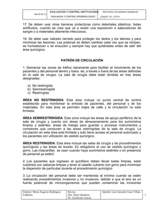 EVALUACION Y CONTROL INSTITUCIONAL PROTOCOLO DE NORMAS GENERALES
SALAS DE Cx
VIGILANCIA Y CONTROL EPIDEMIOLOGICO CODIGO: AC – PT014
VERSIÓN: 01-2007
17. Se deben usar otras barreras protectoras como delantales plásticos, batas
antifluidos, cuando se crea que va a existir una exposición a salpicaduras de
sangre o a materiales altamente infecciosos.
18. Se debe usar calzado cerrado para proteger los dedos y los talones y para
minimizar las lesiones. Las polainas se deben cambiar cada vez que se rompan,
se humedezcan o se ensucien y siempre hay que quitárselas antes de salir del
área quirúrgica.
PATRÓN DE CIRCULACIÓN
1. Demarcar las zonas de tráfico claramente para facilitar el movimiento de los
pacientes y del personal dentro y fuera de, a través o fuera de las áreas definidas
en la sala de cirugía. La sala de cirugía debe estar dividida en tres áreas
designadas:
a) No restringida
b) Semirestringida
c) Restringida
ÁREA NO RESTRINGIDA: Esta área incluye un punto central de control
establecido para monitorear la entrada de pacientes, del personal y de los
materiales. En esta área se permiten trajes de calle y la circulación no esta
limitada.
ÁREA SEMIRESTRINGIDA: Esta zona incluye las áreas de apoyo periférico de la
sala de cirugía y cuenta con áreas de almacenamiento para los suministros
limpios y estériles, áreas de trabajo para guardar y procesar instrumentos y
corredores que conducen a las áreas restringidas de la sala de cirugía. La
circulación en esta área esta limitada y solo tiene acceso el personal autorizado y
los pacientes con utilización de vestido quirúrgico.
ÁREA RESTRINGIDA: Esta área incluye las salas de cirugía y de procedimientos
quirúrgicos y las áreas de lavado. Es obligatorio el uso de vestido quirúrgico y
gorro. Las mascarillas se usan cuando haya suministros estériles o en presencia
de personal ya estéril.
2. Los pacientes que ingresen al quirófano deben llevar batas limpias, estar
cubiertos con sabanas limpias y tener el cabello cubierto con gorro para minimizar
la dispersión de partículas durante el procedimiento quirúrgico
3. La circulación del personal debe ser mantenida al mínimo cuando se estén
realizando procedimientos invasivos y no invasivos, debido a que el aire es un
fuente potencial de microorganismos que pueden contaminar las incisiones
Elaboró: Maria Eugenia Rodríguez
Calderón
Reviso:
Dra. Doris Quintero
Dr. Guillermo García
Aprobó: Luis Gerardo Cano Villate
7
 