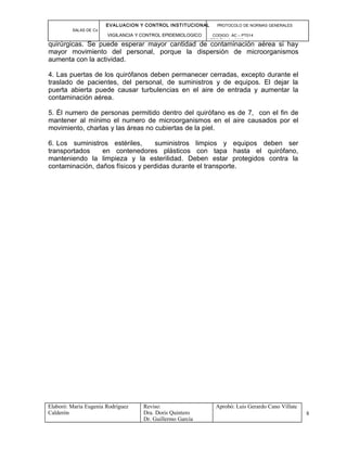EVALUACION Y CONTROL INSTITUCIONAL PROTOCOLO DE NORMAS GENERALES
SALAS DE Cx
VIGILANCIA Y CONTROL EPIDEMIOLOGICO CODIGO: AC – PT014
VERSIÓN: 01-2007
quirúrgicas. Se puede esperar mayor cantidad de contaminación aérea si hay
mayor movimiento del personal, porque la dispersión de microorganismos
aumenta con la actividad.
4. Las puertas de los quirófanos deben permanecer cerradas, excepto durante el
traslado de pacientes, del personal, de suministros y de equipos. El dejar la
puerta abierta puede causar turbulencias en el aire de entrada y aumentar la
contaminación aérea.
5. Él numero de personas permitido dentro del quirófano es de 7, con el fin de
mantener al mínimo el numero de microorganismos en el aire causados por el
movimiento, charlas y las áreas no cubiertas de la piel.
6. Los suministros estériles, suministros limpios y equipos deben ser
transportados en contenedores plásticos con tapa hasta el quirófano,
manteniendo la limpieza y la esterilidad. Deben estar protegidos contra la
contaminación, daños físicos y perdidas durante el transporte.
Elaboró: Maria Eugenia Rodríguez
Calderón
Reviso:
Dra. Doris Quintero
Dr. Guillermo García
Aprobó: Luis Gerardo Cano Villate
8
 