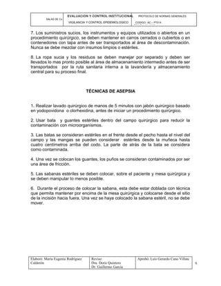 EVALUACION Y CONTROL INSTITUCIONAL PROTOCOLO DE NORMAS GENERALES
SALAS DE Cx
VIGILANCIA Y CONTROL EPIDEMIOLOGICO CODIGO: AC – PT014
VERSIÓN: 01-2007
7. Los suministros sucios, los instrumentos y equipos utilizados o abiertos en un
procedimiento quirúrgico, se deben mantener en carros cerrados o cubiertos o en
contenedores con tapa antes de ser transportados al área de descontaminación.
Nunca se debe mezclar con insumos limpios o estériles.
8. La ropa sucia y los residuos se deben manejar por separado y deben ser
llevados lo mas pronto posible al área de almacenamiento intermedio antes de ser
transportados por la ruta sanitaria interna a la lavandería y almacenamiento
central para su proceso final.
TÉCNICAS DE ASEPSIA
1. Realizar lavado quirúrgico de manos de 5 minutos con jabón quirúrgico basado
en yodopovidona o clorhexidina, antes de iniciar un procedimiento quirúrgico.
2. Usar bata y guantes estériles dentro del campo quirúrgico para reducir la
contaminación con microorganismos.
3. Las batas se consideran estériles en el frente desde el pecho hasta el nivel del
campo y las mangas se pueden considerar estériles desde la muñeca hasta
cuatro centímetros arriba del codo. La parte de atrás de la bata se considera
como contaminada.
4. Una vez se colocan los guantes, los puños se consideran contaminados por ser
una área de fricción.
5. Las sabanas estériles se deben colocar, sobre el paciente y mesa quirúrgica y
se deben manipular lo menos posible.
6. Durante el proceso de colocar la sabana, esta debe estar doblada con técnica
que permita mantener por encima de la mesa quirúrgica y colocarse desde el sitio
de la incisión hacia fuera. Una vez se haya colocado la sabana estéril, no se debe
mover.
Elaboró: Maria Eugenia Rodríguez
Calderón
Reviso:
Dra. Doris Quintero
Dr. Guillermo García
Aprobó: Luis Gerardo Cano Villate
9
 