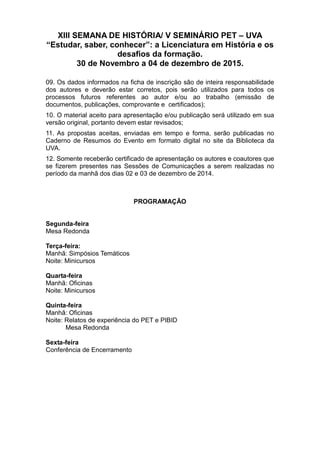 XIII SEMANA DE HISTÓRIA/ V SEMINÁRIO PET – UVA
“Estudar, saber, conhecer”: a Licenciatura em História e os
desafios da formação.
30 de Novembro a 04 de dezembro de 2015.
09. Os dados informados na ficha de inscrição são de inteira responsabilidade
dos autores e deverão estar corretos, pois serão utilizados para todos os
processos futuros referentes ao autor e/ou ao trabalho (emissão de
documentos, publicações, comprovante e certificados);
10. O material aceito para apresentação e/ou publicação será utilizado em sua
versão original, portanto devem estar revisados;
11. As propostas aceitas, enviadas em tempo e forma, serão publicadas no
Caderno de Resumos do Evento em formato digital no site da Biblioteca da
UVA.
12. Somente receberão certificado de apresentação os autores e coautores que
se fizerem presentes nas Sessões de Comunicações a serem realizadas no
período da manhã dos dias 02 e 03 de dezembro de 2014.
PROGRAMAÇÃO
Segunda-feira
Mesa Redonda
Terça-feira:
Manhã: Simpósios Temáticos
Noite: Minicursos
Quarta-feira
Manhã: Oficinas
Noite: Minicursos
Quinta-feira
Manhã: Oficinas
Noite: Relatos de experiência do PET e PIBID
Mesa Redonda
Sexta-feira
Conferência de Encerramento
 
