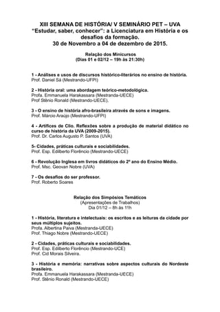 XIII SEMANA DE HISTÓRIA/ V SEMINÁRIO PET – UVA
“Estudar, saber, conhecer”: a Licenciatura em História e os
desafios da formação.
30 de Novembro a 04 de dezembro de 2015.
Relação dos Minicursos
(Dias 01 e 02/12 – 19h às 21:30h)
1 - Análises e usos de discursos histórico-literários no ensino de história.
Prof. Daniel Sá (Mestrando-UFPI)
2 - História oral: uma abordagem teórico-metodológica.
Profa. Emmanuela Harakassara (Mestranda-UECE)
Prof Stênio Ronald (Mestrando-UECE).
3 - O ensino de história afro-brasileira através de sons e imagens.
Prof. Márcio Araújo (Mestrando-UFPI)
4 - Artífices de Clio. Reflexões sobre a produção de material didático no
curso de história da UVA (2009-2015).
Prof. Dr. Carlos Augusto P. Santos (UVA)
5- Cidades, práticas culturais e sociabilidades.
Prof. Esp. Edilberto Florêncio (Mestrando-UECE)
6 - Revolução Inglesa em livros didáticos do 2º ano do Ensino Médio.
Prof. Msc. Geovan Nobre (UVA)
7 - Os desafios do ser professor.
Prof. Roberto Soares
Relação dos Simpósios Temáticos
(Apresentações de Trabalhos)
Dia 01/12 – 8h às 11h
1 - História, literatura e intelectuais: os escritos e as leituras da cidade por
seus múltiplos sujeitos.
Profa. Albertina Paiva (Mestranda-UECE)
Prof. Thiago Nobre (Mestrando-UECE)
2 - Cidades, práticas culturais e sociabilidades.
Prof. Esp. Edilberto Florêncio (Mestrando-UCE)
Prof. Cid Morais Silveira.
3 - História e memória: narrativas sobre aspectos culturais do Nordeste
brasileiro.
Profa. Emmanuela Harakassara (Mestranda-UECE)
Prof. Stênio Ronald (Mestrando-UECE)
 