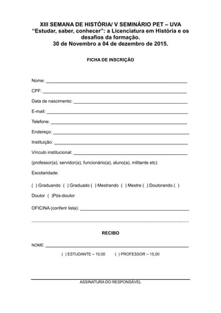 XIII SEMANA DE HISTÓRIA/ V SEMINÁRIO PET – UVA
“Estudar, saber, conhecer”: a Licenciatura em História e os
desafios da formação.
30 de Novembro a 04 de dezembro de 2015.
FICHA DE INSCRIÇÃO
Nome: _________________________________________________________
CPF: __________________________________________________________
Data de nascimento: ______________________________________________
E-mail: _________________________________________________________
Telefone: _______________________________________________________
Endereço: _______________________________________________________
Instituição: ______________________________________________________
Vínculo institucional: ______________________________________________
(professor(a), servidor(a), funcionário(a), aluno(a), militante etc)
Escolaridade:
( ) Graduando ( ) Graduado ( ) Mestrando ( ) Mestre ( ) Doutorando ( )
Doutor ( )Pós-doutor
OFICINA (conferir lista): ____________________________________________
...............................................................................................................................
RECIBO
NOME: __________________________________________________________________
( ) ESTUDANTE – 10,00 ( ) PROFESSOR – 15,00
ASSINATURA DO RESPONSÁVEL
 