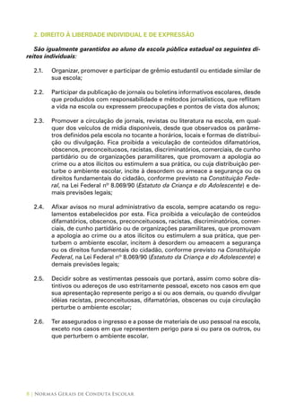 8 | Normas Gerais de Conduta Escolar
2. DIREITO À LIBERDADE INDIVIDUAL E DE EXPRESSÃO
São igualmente garantidos ao aluno da escola pública estadual os seguintes di-
reitos individuais:
2.1.	 Organizar, promover e participar de grêmio estudantil ou entidade similar de
sua escola;
2.2.	 Participar da publicação de jornais ou boletins informativos escolares, desde
que produzidos com responsabilidade e métodos jornalísticos, que reflitam
a vida na escola ou expressem preocupações e pontos de vista dos alunos;
2.3.	 Promover a circulação de jornais, revistas ou literatura na escola, em qual-
quer dos veículos de mídia disponíveis, desde que observados os parâme-
tros definidos pela escola no tocante a horários, locais e formas de distribui-
ção ou divulgação. Fica proibida a veiculação de conteúdos difamatórios,
obscenos, preconceituosos, racistas, discriminatórios, comerciais, de cunho
partidário ou de organizações paramilitares, que promovam a apologia ao
crime ou a atos ilícitos ou estimulem a sua prática, ou cuja distribuição per-
turbe o ambiente escolar, incite à desordem ou ameace a segurança ou os
direitos fundamentais do cidadão, conforme previsto na Constituição Fede-
ral, na Lei Federal nº 8.069/90 (Estatuto da Criança e do Adolescente) e de-
mais previsões legais;
2.4.	 Afixar avisos no mural administrativo da escola, sempre acatando os regu-
lamentos estabelecidos por esta. Fica proibida a veiculação de conteúdos
difamatórios, obscenos, preconceituosos, racistas, discriminatórios, comer-
ciais, de cunho partidário ou de organizações paramilitares, que promovam
a apologia ao crime ou a atos ilícitos ou estimulem a sua prática, que per-
turbem o ambiente escolar, incitem à desordem ou ameacem a segurança
ou os direitos fundamentais do cidadão, conforme previsto na Constituição
Federal, na Lei Federal nº 8.069/90 (Estatuto da Criança e do Adolescente) e
demais previsões legais;
2.5.	 Decidir sobre as vestimentas pessoais que portará, assim como sobre dis-
tintivos ou adereços de uso estritamente pessoal, exceto nos casos em que
sua apresentação represente perigo a si ou aos demais, ou quando divulgar
idéias racistas, preconceituosas, difamatórias, obscenas ou cuja circulação
perturbe o ambiente escolar;
2.6.	 Ter assegurados o ingresso e a posse de materiais de uso pessoal na escola,
exceto nos casos em que representem perigo para si ou para os outros, ou
que perturbem o ambiente escolar.
 