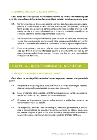 Normas Gerais de Conduta Escolar | 9
3. DIREITO A TRATAMENTO JUSTO E CORDIAL
Cada aluno da escola pública estadual tem o direito de ser tratado de forma justa
e cordial por todos os integrantes da comunidade escolar, sendo assegurado a ele:
3.1.	 Ser informado pela direção da escola sobre as condutas consideradas apro-
priadas e quais as que podem resultar em sanções disciplinares, para que
tome ciência das possíveis consequências de suas atitudes em seu rendi-
mento escolar e no exercício dos direitos previstos nestas Normas Gerais de
Conduta Escolar e demais regulamentos escolares;
3.2.	 Ser informado sobre procedimentos para recorrer de decisões administrati-
vas da direção da escola sobre seus direitos e responsabilidades, em confor-
midade com o estabelecido neste documento e com a legislação pertinente;
3.3.	 Estar acompanhado por seus pais ou responsáveis em reuniões e audiên-
cias que tratem de seus interesses quanto a desempenho escolar ou em
procedimentos administrativos que possam resultar em sua transferência
compulsória da escola.
B. DEVERES E RESPONSABILIDADES DOS ALUNOS
4. relação de deveres e responsabilidades
Cada aluno da escola pública estadual tem os seguintes deveres e responsabili-
dades:
4.1.	 Frequentar a escola regular e pontualmente, realizando os esforços necessá-
rios para progredir nas diversas áreas de sua educação;
4.2.	 Estar preparado para as aulas e manter adequadamente livros e demais ma-
teriais escolares de uso pessoal ou comum coletivo;
4.3.	 Observar as disposições vigentes sobre entrada e saída das classes e de-
mais dependências da escola;
4.4.	 Ser respeitoso e cortês para com colegas, diretores, professores, funcioná-
rios e colaboradores da escola, independentemente de idade, sexo, raça,
cor, credo, religião, origem social, nacionalidade, condição física ou emocio-
nal, deficiências, estado civil, orientação sexual ou crenças políticas;
 