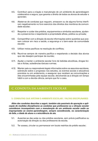 10 | Normas Gerais de Conduta Escolar
4.5.	 Contribuir para a criação e manutenção de um ambiente de aprendizagem
colaborativo e seguro, que garanta o direito de todos os alunos de estudar e
aprender;
4.6.	 Abster-se de condutas que neguem, ameacem ou de alguma forma interfi-
ram negativamente no livre exercício dos direitos dos membros da comuni-
dade escolar;
4.7.	 Respeitar e cuidar dos prédios, equipamentos e símbolos escolares, ajudan-
do a preservá-los e respeitando a propriedade alheia, pública ou privada;
4.8.	 Compartilhar com a direção da escola informações sobre questões que pos-
sam colocar em risco a saúde, a segurança e o bem-estar da comunidade
escolar;
4.9.	 Utilizar meios pacíficos na resolução de conflitos;
4.10.	 Reunir-se sempre de maneira pacífica e respeitando a decisão dos alunos
que não desejem participar da reunião;
4.11.	 Ajudar a manter o ambiente escolar livre de bebidas alcoólicas, drogas líci-
tas e ilícitas, substâncias tóxicas e armas;
4.12.	 Manter pais ou responsáveis legais informados sobre os assuntos escolares,
sobretudo sobre o progresso nos estudos, os eventos sociais e educativos
previstos ou em andamento, e assegurar que recebam as comunicações a
eles encaminhadas pela equipe escolar, devolvendo-as à direção em tempo
hábil e com a devida ciência, sempre que for o caso.
C. CONDUTA EM AMBIENTE ESCOLAR
5. CONDUTAS QUE AFETAM O AMBIENTE ESCOLAR / FALTAS DISCIPLINARES
Além das condutas descritas a seguir, também são passíveis de apuração e apli-
cação de medidas disciplinares as condutas que professores ou a direção escolar
considerem incompatíveis com a manutenção de um ambiente escolar sadio ou
inapropriadas ao ensino-aprendizagem, sempre considerando, na caracterização
da falta, a idade do aluno e a reincidência do ato.
5.1.	 Ausentar-se das aulas ou dos prédios escolares, sem prévia justificativa ou
autorização da direção ou dos professores da escola;
5.2.	 Ter acesso, circular ou permanecer em locais restritos do prédio escolar;
 
