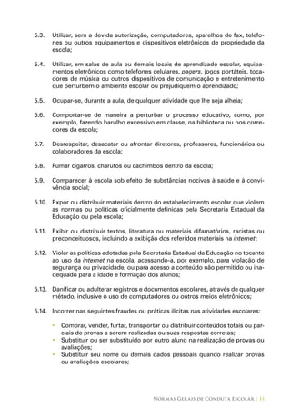 Normas Gerais de Conduta Escolar | 11
5.3.	 Utilizar, sem a devida autorização, computadores, aparelhos de fax, telefo-
nes ou outros equipamentos e dispositivos eletrônicos de propriedade da
escola;
5.4.	 Utilizar, em salas de aula ou demais locais de aprendizado escolar, equipa-
mentos eletrônicos como telefones celulares, pagers, jogos portáteis, toca-
dores de música ou outros dispositivos de comunicação e entretenimento
que perturbem o ambiente escolar ou prejudiquem o aprendizado;
5.5.	 Ocupar-se, durante a aula, de qualquer atividade que lhe seja alheia;
5.6.	 Comportar-se de maneira a perturbar o processo educativo, como, por
exemplo, fazendo barulho excessivo em classe, na biblioteca ou nos corre-
dores da escola;
5.7.	 Desrespeitar, desacatar ou afrontar diretores, professores, funcionários ou
colaboradores da escola;
5.8.	 Fumar cigarros, charutos ou cachimbos dentro da escola;
5.9.	 Comparecer à escola sob efeito de substâncias nocivas à saúde e à convi-
vência social;
5.10.	 Expor ou distribuir materiais dentro do estabelecimento escolar que violem
as normas ou políticas oficialmente definidas pela Secretaria Estadual da
Educação ou pela escola;
5.11.	 Exibir ou distribuir textos, literatura ou materiais difamatórios, racistas ou
preconceituosos, incluindo a exibição dos referidos materiais na internet;
5.12.	 Violar as políticas adotadas pela Secretaria Estadual da Educação no tocante
ao uso da internet na escola, acessando-a, por exemplo, para violação de
segurança ou privacidade, ou para acesso a conteúdo não permitido ou ina-
dequado para a idade e formação dos alunos;
5.13.	 Danificar ou adulterar registros e documentos escolares, através de qualquer
método, inclusive o uso de computadores ou outros meios eletrônicos;
5.14.	 Incorrer nas seguintes fraudes ou práticas ilícitas nas atividades escolares:
Comprar, vender, furtar, transportar ou distribuir conteúdos totais ou par-•	
ciais de provas a serem realizadas ou suas respostas corretas;
Substituir ou ser substituído por outro aluno na realização de provas ou•	
avaliações;
Substituir seu nome ou demais dados pessoais quando realizar provas•	
ou avaliações escolares;
 