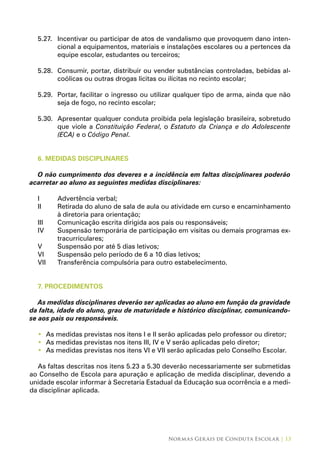 Normas Gerais de Conduta Escolar | 13
5.27.	 Incentivar ou participar de atos de vandalismo que provoquem dano inten-
cional a equipamentos, materiais e instalações escolares ou a pertences da
equipe escolar, estudantes ou terceiros;
5.28.	 Consumir, portar, distribuir ou vender substâncias controladas, bebidas al-
coólicas ou outras drogas lícitas ou ilícitas no recinto escolar;
5.29.	 Portar, facilitar o ingresso ou utilizar qualquer tipo de arma, ainda que não
seja de fogo, no recinto escolar;
5.30.	 Apresentar qualquer conduta proibida pela legislação brasileira, sobretudo
que viole a Constituição Federal, o Estatuto da Criança e do Adolescente
(ECA) e o Código Penal.
6. MEDIDAS DISCIPLINARES
O não cumprimento dos deveres e a incidência em faltas disciplinares poderão
acarretar ao aluno as seguintes medidas disciplinares:
I	 Advertência verbal;
II	 Retirada do aluno de sala de aula ou atividade em curso e encaminhamento
à diretoria para orientação;
III	 Comunicação escrita dirigida aos pais ou responsáveis;
IV	 Suspensão temporária de participação em visitas ou demais programas ex-
tracurriculares;
V	 Suspensão por até 5 dias letivos;
VI	 Suspensão pelo período de 6 a 10 dias letivos;
VII	 Transferência compulsória para outro estabelecimento.
7. PROCEDIMENTOS
As medidas disciplinares deverão ser aplicadas ao aluno em função da gravidade
da falta, idade do aluno, grau de maturidade e histórico disciplinar, comunicando-
se aos pais ou responsáveis.
As medidas previstas nos itens I e II serão aplicadas pelo professor ou diretor;•	
As medidas previstas nos itens III, IV e V serão aplicadas pelo diretor;•	
As medidas previstas nos itens VI e VII serão aplicadas pelo Conselho Escolar.•	
As faltas descritas nos itens 5.23 a 5.30 deverão necessariamente ser submetidas
ao Conselho de Escola para apuração e aplicação de medida disciplinar, devendo a
unidade escolar informar à Secretaria Estadual da Educação sua ocorrência e a medi-
da disciplinar aplicada.
 