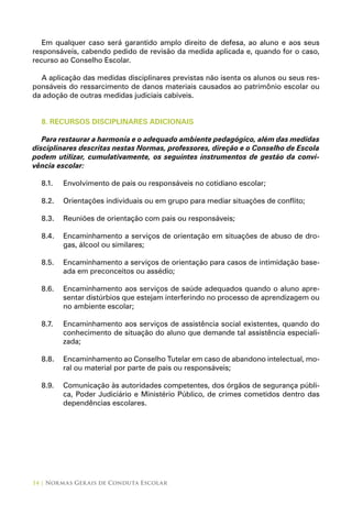 14 | Normas Gerais de Conduta Escolar
Em qualquer caso será garantido amplo direito de defesa, ao aluno e aos seus
responsáveis, cabendo pedido de revisão da medida aplicada e, quando for o caso,
recurso ao Conselho Escolar.
A aplicação das medidas disciplinares previstas não isenta os alunos ou seus res-
ponsáveis do ressarcimento de danos materiais causados ao patrimônio escolar ou
da adoção de outras medidas judiciais cabíveis.
8. RECURSOS DISCIPLINARES ADICIONAIS
Para restaurar a harmonia e o adequado ambiente pedagógico, além das medidas
disciplinares descritas nestas Normas, professores, direção e o Conselho de Escola
podem utilizar, cumulativamente, os seguintes instrumentos de gestão da convi-
vência escolar:
8.1.	 Envolvimento de pais ou responsáveis no cotidiano escolar;
8.2.	 Orientações individuais ou em grupo para mediar situações de conflito;
8.3.	 Reuniões de orientação com pais ou responsáveis;
8.4. 	 Encaminhamento a serviços de orientação em situações de abuso de dro-
gas, álcool ou similares;
8.5.	 Encaminhamento a serviços de orientação para casos de intimidação base-
ada em preconceitos ou assédio;
8.6.	 Encaminhamento aos serviços de saúde adequados quando o aluno apre-
sentar distúrbios que estejam interferindo no processo de aprendizagem ou
no ambiente escolar;
8.7.	 Encaminhamento aos serviços de assistência social existentes, quando do
conhecimento de situação do aluno que demande tal assistência especiali-
zada;
8.8.	 Encaminhamento ao Conselho Tutelar em caso de abandono intelectual, mo-
ral ou material por parte de pais ou responsáveis;
8.9.	 Comunicação às autoridades competentes, dos órgãos de segurança públi-
ca, Poder Judiciário e Ministério Público, de crimes cometidos dentro das
dependências escolares.
 