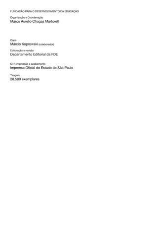 FUNDAÇÃO PARA O DESENVOLVIMENTO DA EDUCAÇÃO
Organização e Coordenação
Marco Aurelio Chagas Martorelli
Capa
Márcio Koprowski (colaborador)
Editoração e revisão
Departamento Editorial da FDE
CTP, impressão e acabamento
Imprensa Oficial do Estado de São Paulo
Tiragem
28.500 exemplares
 