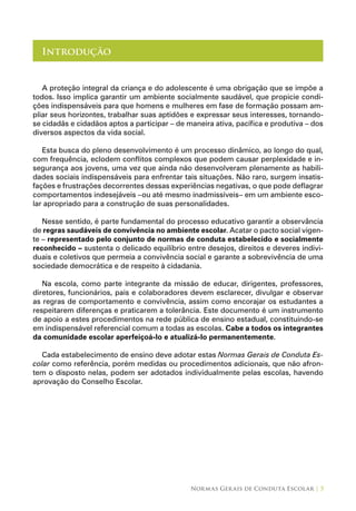 Normas Gerais de Conduta Escolar | 5
Introdução
A proteção integral da criança e do adolescente é uma obrigação que se impõe a
todos. Isso implica garantir um ambiente socialmente saudável, que propicie condi-
ções indispensáveis para que homens e mulheres em fase de formação possam am-
pliar seus horizontes, trabalhar suas aptidões e expressar seus interesses, tornando-
se cidadãs e cidadãos aptos a participar – de maneira ativa, pacífica e produtiva – dos
diversos aspectos da vida social.
Esta busca do pleno desenvolvimento é um processo dinâmico, ao longo do qual,
com frequência, eclodem conflitos complexos que podem causar perplexidade e in-
segurança aos jovens, uma vez que ainda não desenvolveram plenamente as habili-
dades sociais indispensáveis para enfrentar tais situações. Não raro, surgem insatis-
fações e frustrações decorrentes dessas experiências negativas, o que pode deflagrar
comportamentos indesejáveis –ou até mesmo inadmissíveis– em um ambiente esco-
lar apropriado para a construção de suas personalidades.
Nesse sentido, é parte fundamental do processo educativo garantir a observância
de regras saudáveis de convivência no ambiente escolar. Acatar o pacto social vigen-
te – representado pelo conjunto de normas de conduta estabelecido e socialmente
reconhecido – sustenta o delicado equilíbrio entre desejos, direitos e deveres indivi-
duais e coletivos que permeia a convivência social e garante a sobrevivência de uma
sociedade democrática e de respeito à cidadania.
Na escola, como parte integrante da missão de educar, dirigentes, professores,
diretores, funcionários, pais e colaboradores devem esclarecer, divulgar e observar
as regras de comportamento e convivência, assim como encorajar os estudantes a
respeitarem diferenças e praticarem a tolerância. Este documento é um instrumento
de apoio a estes procedimentos na rede pública de ensino estadual, constituindo-se
em indispensável referencial comum a todas as escolas. Cabe a todos os integrantes
da comunidade escolar aperfeiçoá-lo e atualizá-lo permanentemente.
Cada estabelecimento de ensino deve adotar estas Normas Gerais de Conduta Es-
colar como referência, porém medidas ou procedimentos adicionais, que não afron-
tem o disposto nelas, podem ser adotados individualmente pelas escolas, havendo
aprovação do Conselho Escolar.
 