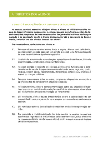Normas Gerais de Conduta Escolar | 7
A. DIREITOS DOS ALUNOS
1. DIREITO À EDUCAÇÃO PÚBLICA GRATUITA E DE QUALIDADE
As escolas públicas estaduais abrigam alunos e alunas de diferentes idades, ní-
veis de desenvolvimento psicossocial e estratos sociais, que devem receber do Es-
tado atenções adequadas às suas necessidades. Ter garantido o acesso à educação
gratuita e de qualidade, desde o Ensino Fundamental até a conclusão do Ensino
Médio, constitui um dos direitos básicos dos alunos.
Em consequência, todo aluno tem direito a:
1.1.	 Receber educação em uma escola limpa e segura. Alunos com deficiência,
que requeiram atenção especial, têm direito a recebê-la na forma adequada
às suas necessidades e igualmente gratuita;
1.2.	 Usufruir de ambiente de aprendizagem apropriado e incentivador, livre de
discriminação, constrangimentos ou intolerância;
1.3.	 Receber atenção e respeito de colegas, professores, funcionários e cola-
boradores da escola, independentemente de idade, sexo, raça, cor, credo,
religião, origem social, nacionalidade, deficiências, estado civil, orientação
sexual ou crenças políticas;
1.4.	 Receber informações sobre as aulas, programas disponíveis na escola e
oportunidades de participar em projetos especiais;
1.5.	 Receber Boletim Escolar e demais informações sobre seu progresso educa-
tivo, bem como participar de avaliações periódicas, de maneira informal ou
por instrumentos oficiais de avaliação de rendimento;
1.6.	 Ser notificado, com a devida antecedência, sobre a possibilidade de ser
encaminhado para programa de recuperação, em razão do aproveitamento
escolar;
1.7.	 Ser notificado sobre a possibilidade de recorrer em caso de reprovação es-
colar;
1.8.	 Ter garantida a confidencialidade das informações de caráter pessoal ou
acadêmicas registradas e armazenadas pelo sistema escolar, salvo em casos
de risco ao ambiente escolar ou em atendimento a requerimento de órgãos
oficiais competentes.
 