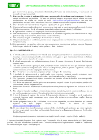 EMPREENDIMENTOS IMOBILIÁRIOS E ADMINISTRAÇÃO LTDA

       para automóvel de passeio, devidamente identificada pelo Cartão de Estacionamento, o qual deverá ser
       colocado em lugar bem visível;
   3. O acesso dos veículos só será permitido após a apresentação do cartão de estacionamento e fixação do
       mesmo visivelmente no parabrisa . No caso de perda do cartão o responsável deverá solicitar um novo
       imediatamente ao zelador ou através do email sindico.edificio.macapa@hotmail.com para que seja
       providenciado um novo cartão . O custo do cartão será cobrado no condomínio seguinte do solicitante.
   4. O uso do cartão em local visível será obrigatório a partir de 01 de agosto de 2010.
   5. O automóvel ou motocicleta não poderá permanecer no local onde se encontra estacionado por mais de trinta
       (30) dias consecutivos, a fim de salvaguardar iguais direitos e interesses dos demais Condôminos;
   6. É expressamente vedado o uso das garagens coletivas nos seguintes casos:
   6.1 Por veículo que não se enquadrem nas características de automóvel de passeio, tais como veículos de carga,
        peruas de carga ou de excursões, micro-ônibus e outros similares;
   6.2 Para consertos, lavagem ou lubrificação de automóveis ou motos;
   6.3 Por pessoas estranhas ao Condômino, mesmo sendo amigas, parentes ou visitantes dos moradores, ainda que
        temporariamente;
   6.4 Para aglomeração ou reuniões, prática de jogos esportivos ou recreativos de qualquer natureza, folguedos
        infantis e para trânsito de bicicletas, patins, patinetes , skate e similares.

   IV – DAS NORMAS GERAIS

   1. A Entrada ou Saída Social não deve ser utilizada para passagem de mercadorias ou sacolas de supermercados ,
       mudanças , pessoas em trajes de banho, com animais e outros, para os quais é destinada a Entrada ou Saída de
       Serviço, bem como o Elevador de Serviço;
   2. É tolerada a manutenção, nas unidades autônomas, de aves de canoras e de ornato e de animais domésticos de
       pequeno porte;
   3. Nas áreas de uso comum – passagens, halls, corredores, escadas, bem como nas áreas que circundam o prédio,
       os animais deverão ser transportados no colo de seus responsáveis, a fim de garantir a segurança e saúde dos
       demais transeuntes e/ou dos empregados do Condomínio;
   4. Não colocar vasos nos parapeitos das janelas, terraços ou no piso dos corredores;
   5. A instalação de equipamentos de ar condicionados e seus protetores , redes de proteção ou qualquer outro
       equipamento nas fachadas e parapeitos deverá ser autorizada pelo síndico e conselheiros.
   6. Não é permitido estender roupas, tapetes ou similares nas janelas e balcões do Edifício, bem como por eles
       sacudir toalhas ou bater tapetes;
   7. Não deixar nos corredores, escadas, pátios ou áreas comuns em geral, cadeiras de praia, esteiras, guardas-sol e
       outros objetos, mesmo temporariamente;
   8. O lixo diário deverá ser devidamente acondicionado em sacos plásticos e depositado nas lixeiras até às 17:00
       horas;
   9. Não utilizar o Elevador Social para o transporte de animais, mercadorias, móveis e outros similares, a não ser
       em ocasiões excepcionais em que o Elevador de Serviço se encontrar em manutenção;
   10. A bem da limpeza, da higiene e das normas de boa educação, não deve ser praticado o ato de cuspir, atirar
       pontas de cigarro ou papéis ou quaisquer outros objetos pelas janelas, ou nos corredores, escadas e áreas de
       pátios do Edifício;
   11. Toda e qualquer reclamação dos Condôminos, ou moradores temporários, deverá ser formulada por escrito e
       registrado      em     livro      próprio  existente      na     portaria    ou      através     do     email:
       sindico.edificio.macapa@hotmail.com
   12. Os casos não previstos neste Comunicado serão resolvidos pelo Síndico após analise do que estiver registrado
       no livro ou por email e com base na Convenção Condominial e no Regulamento Interno do Condomínio
       Edifício Macapá.

       O não cumprimento de qualquer uma das normas incidirá em advertência e na reincidência, multa(s) .

A rigorosa observância do quanto ficou expresso neste Comunicado, além de outras normas ditadas pelo Bom Senso e
pela Boa Educação, redundará em benefício para a Comunidade Condominial e proporcionará a todos os Condôminos
um ambiente de paz, alegria e satisfação geral


                       AVENIDA DA ACLIMAÇÃO, 375 - TELEFONES PABX (11) 3207-3111 - FAX 3209-0445
         FILIAL LITORAL - AVENIDA PRESIDENTE WILSON, 89 - TELEFONE/FAX - PABX (13) 3467-6111 - SÃO VICENTE/SP
                                             e-mail: orbanlitoral@uol.com.br
 