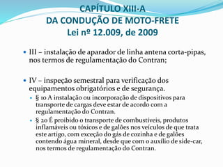  III – instalação de aparador de linha antena corta-pipas,
nos termos de regulamentação do Contran;
 IV – inspeção semestral para verificação dos
equipamentos obrigatórios e de segurança.
 § 1o A instalação ou incorporação de dispositivos para
transporte de cargas deve estar de acordo com a
regulamentação do Contran.
 § 2o É proibido o transporte de combustíveis, produtos
inflamáveis ou tóxicos e de galões nos veículos de que trata
este artigo, com exceção do gás de cozinha e de galões
contendo água mineral, desde que com o auxílio de side-car,
nos termos de regulamentação do Contran.
CAPÍTULO XIII-A
DA CONDUÇÃO DE MOTO-FRETE
Lei nº 12.009, de 2009
 