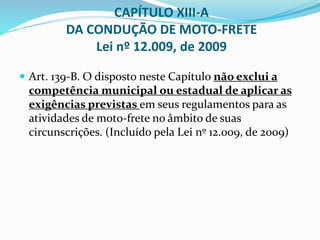  Art. 139-B. O disposto neste Capítulo não exclui a
competência municipal ou estadual de aplicar as
exigências previstas em seus regulamentos para as
atividades de moto-frete no âmbito de suas
circunscrições. (Incluído pela Lei nº 12.009, de 2009)
CAPÍTULO XIII-A
DA CONDUÇÃO DE MOTO-FRETE
Lei nº 12.009, de 2009
 