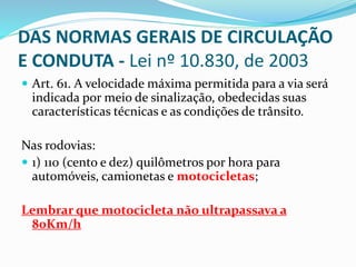 Art. 61. A velocidade máxima permitida para a via será
indicada por meio de sinalização, obedecidas suas
características técnicas e as condições de trânsito.
Nas rodovias:
 1) 110 (cento e dez) quilômetros por hora para
automóveis, camionetas e motocicletas;
Lembrar que motocicleta não ultrapassava a
80Km/h
DAS NORMAS GERAIS DE CIRCULAÇÃO
E CONDUTA - Lei nº 10.830, de 2003
 