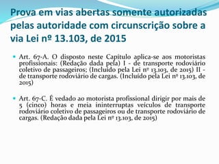 Prova em vias abertas somente autorizadas
pelas autoridade com circunscrição sobre a
via Lei nº 13.103, de 2015
 Art. 67-A. O disposto neste Capítulo aplica-se aos motoristas
profissionais: (Redação dada pela) I - de transporte rodoviário
coletivo de passageiros; (Incluído pela Lei nº 13.103, de 2015) II -
de transporte rodoviário de cargas. (Incluído pela Lei nº 13.103, de
2015)
 Art. 67-C. É vedado ao motorista profissional dirigir por mais de
5 (cinco) horas e meia ininterruptas veículos de transporte
rodoviário coletivo de passageiros ou de transporte rodoviário de
cargas. (Redação dada pela Lei nº 13.103, de 2015)
 