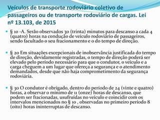 Veículos de transporte rodoviário coletivo de
passageiros ou de transporte rodoviário de cargas. Lei
nº 13.103, de 2015
 § 1o -A. Serão observados 30 (trinta) minutos para descanso a cada 4
(quatro) horas na condução de veículo rodoviário de passageiros,
sendo facultado o seu fracionamento e o do tempo de direção.
 § 2o Em situações excepcionais de inobservância justificada do tempo
de direção, devidamente registradas, o tempo de direção poderá ser
elevado pelo período necessário para que o condutor, o veículo e a
carga cheguem a um lugar que ofereça a segurança e o atendimento
demandados, desde que não haja comprometimento da segurança
rodoviária.
 § 3o O condutor é obrigado, dentro do período de 24 (vinte e quatro)
horas, a observar o mínimo de 11 (onze) horas de descanso, que
podem ser fracionadas, usufruídas no veículo e coincidir com os
intervalos mencionados no § 1o , observadas no primeiro período 8
(oito) horas ininterruptas de descanso.
 