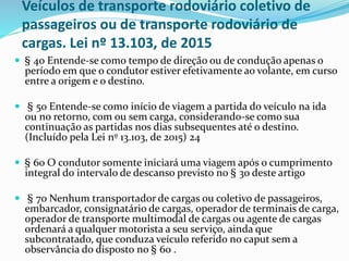 Veículos de transporte rodoviário coletivo de
passageiros ou de transporte rodoviário de
cargas. Lei nº 13.103, de 2015
 § 4o Entende-se como tempo de direção ou de condução apenas o
período em que o condutor estiver efetivamente ao volante, em curso
entre a origem e o destino.
 § 5o Entende-se como início de viagem a partida do veículo na ida
ou no retorno, com ou sem carga, considerando-se como sua
continuação as partidas nos dias subsequentes até o destino.
(Incluído pela Lei nº 13.103, de 2015) 24
 § 6o O condutor somente iniciará uma viagem após o cumprimento
integral do intervalo de descanso previsto no § 3o deste artigo
 § 7o Nenhum transportador de cargas ou coletivo de passageiros,
embarcador, consignatário de cargas, operador de terminais de carga,
operador de transporte multimodal de cargas ou agente de cargas
ordenará a qualquer motorista a seu serviço, ainda que
subcontratado, que conduza veículo referido no caput sem a
observância do disposto no § 6o .
 