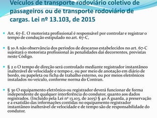  Art. 67-E. O motorista profissional é responsável por controlar e registrar o
tempo de condução estipulado no art. 67-C,
 § 1o A não observância dos períodos de descanso estabelecidos no art. 67-C
sujeitará o motorista profissional às penalidades daí decorrentes, previstas
neste Código.
 § 2 o O tempo de direção será controlado mediante registrador instantâneo
inalterável de velocidade e tempo e, ou por meio de anotação em diário de
bordo, ou papeleta ou ficha de trabalho externo, ou por meios eletrônicos
instalados no veículo, conforme norma do Contran.
 § 3o O equipamento eletrônico ou registrador deverá funcionar de forma
independente de qualquer interferência do condutor, quanto aos dados
registrados. (Incluído pela Lei nº 13.103, de 2015) § 4o A guarda, a preservação
e a exatidão das informações contidas no equipamento registrador
instantâneo inalterável de velocidade e de tempo são de responsabilidade do
condutor.
Veículos de transporte rodoviário coletivo de
passageiros ou de transporte rodoviário de
cargas. Lei nº 13.103, de 2015
 