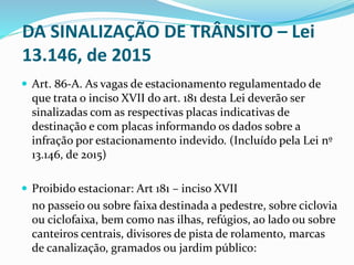 DA SINALIZAÇÃO DE TRÂNSITO – Lei
13.146, de 2015
 Art. 86-A. As vagas de estacionamento regulamentado de
que trata o inciso XVII do art. 181 desta Lei deverão ser
sinalizadas com as respectivas placas indicativas de
destinação e com placas informando os dados sobre a
infração por estacionamento indevido. (Incluído pela Lei nº
13.146, de 2015)
 Proibido estacionar: Art 181 – inciso XVII
no passeio ou sobre faixa destinada a pedestre, sobre ciclovia
ou ciclofaixa, bem como nas ilhas, refúgios, ao lado ou sobre
canteiros centrais, divisores de pista de rolamento, marcas
de canalização, gramados ou jardim público:
 