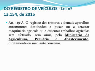 DO REGISTRO DE VEÍCULOS - Lei nº
13.154, de 2015
 Art. 129-A. O registro dos tratores e demais aparelhos
automotores destinados a puxar ou a arrastar
maquinaria agrícola ou a executar trabalhos agrícolas
será efetuado, sem ônus, pelo Ministério da
Agricultura, Pecuária e Abastecimento,
diretamente ou mediante convênio.
 