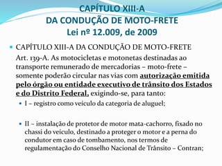 CAPÍTULO XIII-A
DA CONDUÇÃO DE MOTO-FRETE
Lei nº 12.009, de 2009
 CAPÍTULO XIII-A DA CONDUÇÃO DE MOTO-FRETE
Art. 139-A. As motocicletas e motonetas destinadas ao
transporte remunerado de mercadorias – moto-frete –
somente poderão circular nas vias com autorização emitida
pelo órgão ou entidade executivo de trânsito dos Estados
e do Distrito Federal, exigindo-se, para tanto:
 I – registro como veículo da categoria de aluguel;
 II – instalação de protetor de motor mata-cachorro, fixado no
chassi do veículo, destinado a proteger o motor e a perna do
condutor em caso de tombamento, nos termos de
regulamentação do Conselho Nacional de Trânsito – Contran;
 