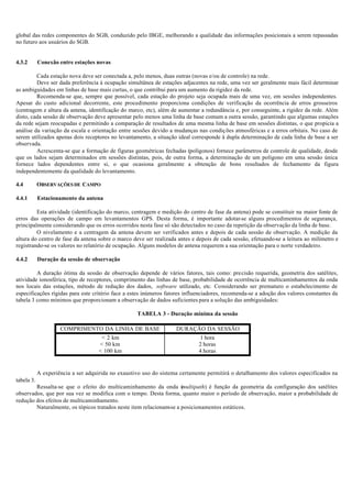 global das redes componentes do SGB, conduzido pelo IBGE, melhorando a qualidade das informações posicionais a serem repassadas
no futuro aos usuários do SGB.
4.3.2 Conexão entre estações novas
Cada estação nova deve ser conectada a, pelo menos, duas outras (novas e/ou de controle) na rede.
Deve ser dada preferência à ocupação simultânea de estações adjacentes na rede, uma vez ser geralmente mais fácil determinar
as ambiguidades em linhas de base mais curtas, o que contribui para um aumento da rigidez da rede.
Recomenda-se que, sempre que possível, cada estação do projeto seja ocupada mais de uma vez, em sessões independentes.
Apesar do custo adicional decorrente, este procedimento proporciona condições de verificação da ocorrência de erros grosseiros
(centragem e altura da antena, identificação do marco, etc), além de aumentar a redundância e, por conseguinte, a rigidez da rede. Além
disto, cada sessão de observação deve apresentar pelo menos uma linha de base comum a outra sessão, garantindo que algumas estações
da rede sejam reocupadas e permitindo a comparação de resultados de uma mesma linha de base em sessões distintas, o que propicia a
análise da variação da escala e orientação entre sessões devido a mudanças nas condições atmosféricas e a erros orbitais. No caso de
serem utilizados apenas dois receptores no levantamento, a situação ideal corresponde à dupla determinação de cada linha de base a ser
observada.
Acrescenta-se que a formação de figuras geométricas fechadas (polígonos) fornece parâmetros de controle de qualidade, desde
que os lados sejam determinados em sessões distintas, pois, de outra forma, a determinação de um polígono em uma sessão única
fornece lados dependentes entre si, o que ocasiona geralmente a obtenção de bons resultados de fechamento da figura
independentemente da qualidade do levantamento.
4.4 OBSERVAÇÕES DE CAMPO
4.4.1 Estacionamento da antena
Esta atividade (identificação do marco, centragem e medição do centro de fase da antena) pode se constituir na maior fonte de
erros das operações de campo em levantamentos GPS. Desta forma, é importante adotar-se alguns procedimentos de segurança,
principalmente considerando que os erros ocorridos nesta fase só são detectados no caso da repetição da observação da linha de base.
O nivelamento e a centragem da antena devem ser verificados antes e depois de cada sessão de observação. A medição da
altura do centro de fase da antena sobre o marco deve ser realizada antes e depois de cada sessão, efetuando-se a leitura ao milímetro e
registrando-se os valores no relatório de ocupação. Alguns modelos de antena requerem a sua orientação para o norte verdadeiro.
4.4.2 Duração da sessão de observação
A duração ótima da sessão de observação depende de vários fatores, tais como: precisão requerida, geometria dos satélites,
atividade ionosférica, tipo de receptores, comprimento das linhas de base, probabilidade de ocorrência de multicaminhamentos da onda
nos locais das estações, método de redução dos dados, software utilizado, etc. Considerando ser prematuro o estabelecimento de
especificações rígidas para este critério face a estes inúmeros fatores influenciadores, recomenda-se a adoção dos valores constantes da
tabela 3 como mínimos que proporcionam a observação de dados suficientes para a solução das ambiguidades:
TABELA 3 - Duração mínima da sessão
COMPRIMENTO DA LINHA DE BASE DURAÇÃO DA SESSÃO
< 2 km 1 hora
< 50 km 2 horas
< 100 km 4 horas
A experiência a ser adquirida no exaustivo uso do sistema certamente permitirá o detalhamento dos valores especificados na
tabela 3.
Ressalta-se que o efeito do multicaminhamento da onda (multipath) é função da geometria da configuração dos satélites
observados, que por sua vez se modifica com o tempo. Desta forma, quanto maior o período de observação, maior a probabilidade de
redução dos efeitos de multicaminhamento.
Naturalmente, os tópicos tratados neste item relacionam-se a posicionamentos estáticos.
 