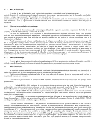 4.4.3 Taxa de observação
A escolha da taxa de observação, isto é, o intervalo de tempo entre a gravação de observações consecutivas,
depende da técnica de posicionamento utilizada no levantamento. A regra geral é que quanto maior a taxa de observação, mais fácil é a
deteção e correção de perda de ciclos. Por outro lado, uma taxa muito alta gera
arquivos de observação muito grandes, dificultando sua manipulação. De uma maneira geral, para posicionamentos estáticos, a taxa de
uma observação a cada 15 segundos tem se mostrado adequada. Para posicionamentos cinemáticos, uma taxa mais alta pode ser
necessária.
4.4.4 Observação de condições meteorológicas
A necessidade de observação de dados meteorológicos é função dos requisitos de precisão, comprimento das linhas de base,
diferença de altitude entre as estações e a finalidade do projeto.
Em geral, para levantamentos locais e regionais, as observações meteorológicas não são necessárias. Nestes casos, pequenos
erros nos dados meteorológicos (devidos, por exemplo, a instrumentos descalibrados) podem introduzir erros sistemáticos maiores do
que aqueles que ocorreriam caso fosse utilizada uma atmosfera padrão com um modelo de refração troposférica como o de
Saastamoinen ou Hopfield.
Para levantamentos onde se busca exatidões da ordem de 0,1 ppm, ou com linhas de base sistematicamente maiores que 100
km ou com grandes diferenças entre as altitudes das estações (várias centenas de metros), pode ser necessário observar-se as condições
meteorológicas. Neste caso, devem ser tomadas as temperaturas seca, úmida (ou umidade relativa) e pressão atmosférica no início e fim
da sessão, sempre que houver a mudança brusca das condições do tempo e pelo menos a cada hora se a sessão for mais longa. As
temperaturas e a umidade relativa devem ser medidas a uma altura do solo que evite o gradiente criado por efeitos de aquecimento do
solo. As temperaturas devem ser lidas com aproximação de 0,1o
C e a umidade relativa de 2%. A pressão atmosférica deve ser medida à
altura do centro de fase da antena com aproximação de 0,2mmHg ou 0,3mb. Recomenda-se que os instrumentos sejam aferidos antes da
campanha e comparados entre si pelo menos uma vez por semana durante o andamento do projeto.
4.4.5 Anotações de campo
O anexo A deste documento contém os formulários adotados pelo IBGE em levantamentos geodésicos diferenciais com GPS, a
título de sugestão. Estes formulários foram projetados de forma a atender às recomendações constantes destas normas.
4.5 PROCESSAMENTO
A fim de que qualquer problema seja rapidamente identificado e sejam adotadas as medidas necessárias para sua correção, os
dados observados devem ser processados logo que possível após a sessão de observação.
As diferenças obtidas para resultados de linhas de base observadas mais de uma vez devem ser comparadas tendo por base os
requisitos de precisão para o projeto.
Os sistemas de processamento de observações GPS existentes geralmente classificam as soluções em três tipos (os nomes
podem variar):
• Solução DUPLA -FIX: resultante do processamento de duplas diferenças de fase onde foi possível determinar as
ambiguidades como números inteiros; normalmente, este é o tipo de solução encontrada para linhas de base curtas (< 15 Km),
fornecendo, neste caso, os resultados de melhor qualidade em comparação com os outros dois tipos de solução;
• Solução DUPLA -FLOAT: resultante do processamento de duplas diferenças de fase onde não foi possível determinar
as ambiguidades como números inteiros; normalmente, é a solução obtida para linhas de base médias e longas que apresentam
observações de boa qualidade;
• Solução TRIPLA: proveniente do processamento de triplas diferenças de fase; normalmente, é a solução indicada para
longas linhas de base (> 100 Km) que apresentam observações de qualidade insuficiente para a obtenção da solução DUPLA -FLOAT,
devido, por exemplo, a inúmeras ocorrências de perdas de ciclos.
Conforme o exposto anteriormente, o GPS proporciona atualmente resultados com qualidade superior a da rede clássica de
controle. Até que esta situação es teja resolvida com a conclusão do ajustamento da rede planimétrica do SGB, em fins de 1993, a
finalidade do projeto indicará a melhor solução para a questão. No caso dos requisitos de precisão serem muito rígidos, do nível dos
fornecidos pelo GPS (1 a 2 ppm), os usuários deverão realizar o ajustamento final (tridimensional) da rede levantada considerando fixa
apenas uma estação de controle. Caso contrário, a precisão GPS será degradada pelas injunções da rede pré-existente. Este
procedimento apresenta o inconveniente de gerar uma rede GPS que pode apresentar diferenças sistemáticas significativas em relação
ao controle não utilizado existente na região. Se os requisitos de precisão para o projeto forem compatíveis com a rede clássica (10
ppm), mais de um ponto de controle poderá participar do ajuste final, o que propiciará a obtenção de resultados homogêneos com o
restante do controle existente na região.
 