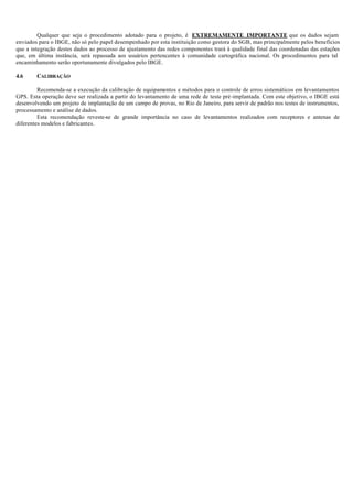 Qualquer que seja o procedimento adotado para o projeto, é EXTREMAMENTE IMPORTANTE que os dados sejam
enviados para o IBGE, não só pelo papel desempenhado por esta instituição como gestora do SGB, mas principalmente pelos benefícios
que a integração destes dados ao processo de ajustamento das redes componentes trará à qualidade final das coordenadas das estações
que, em última instância, será repassada aos usuários pertencentes à comunidade cartográfica nacional. Os procedimentos para tal
encaminhamento serão oportunamente divulgados pelo IBGE.
4.6 CALIBRAÇÃO
Recomenda-se a execução da calibração de equipamentos e métodos para o controle de erros sistemáticos em levantamentos
GPS. Esta operação deve ser realizada a partir do levantamento de uma rede de teste pré-implantada. Com este objetivo, o IBGE está
desenvolvendo um projeto de implantação de um campo de provas, no Rio de Janeiro, para servir de padrão nos testes de instrumentos,
processamento e análise de dados.
Esta recomendação reveste-se de grande importância no caso de levantamentos realizados com receptores e antenas de
diferentes modelos e fabricantes.
 