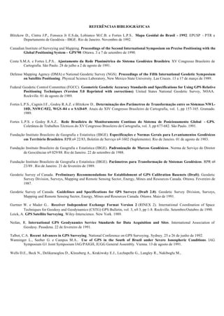 REFERÊNCIAS BIBLIOGRÁFICAS
Blitzkow D., Cintra J.P., Fonseca Jr E.S.da, Lobianco M.C.B. e Fortes L.P.S.. Mapa Geoidal do Brasil - 1992. EPUSP - PTR e
Departamento de Geodésia - IBGE. Rio de Janeiro. Novembro de 1992.
Canadian Institute of Surveying and Mapping. Proceedings of the Second International Symposium on Precise Positioning with the
Global Positioning System - GPS'90. Ottawa. 3 a 7 de setembro de 1990.
Costa S.M.A. e Fortes L.P.S.. Ajustamento da Rede Planimétrica do Sistema Geodésico Brasileiro. XV Congresso Brasileiro de
Cartografia. São Paulo. 28 de julho a 2 de agosto de 1991.
Defense Mapping Agency (DMA) e National Geodetic Survey (NGS). Proceedings of the Fifth International Geodetic Symposium
on Satellite Positioning. Physical Science Laboratory, New Mexico State University. Las Cruces. 13 a 17 de março de 1989.
Federal Geodetic Control Committee (FGCC). Geometric Geodetic Accuracy Standards and Specifications for Using GPS Relative
Positioning Techniques (Version 5.0 Reprinted with corrections). United States National Geodetic Survey, NOAA.
Rockville. 01 de agosto de 1989.
Fortes L.P.S., Cagnin I.F., Godoy R.A.Z. e Blitzkow D.. Determinação dos Parâmetros de Transformação entre os Sistemas NWL-
10D, NSWC-9Z2, WGS -84 e o SAD-69. Anais do XIV Congresso Brasileiro de Cartografia, vol. 1, pp 157-165. Gramado.
1989.
Fortes L.P.S. e Godoy R.A.Z.. Rede Brasileira de Monitoramento Contínuo do Sistema de Posicionamento Global - GPS.
Coletânea de Trabalhos Técnicos do XV Congresso Brasileiro de Cartografia, vol. 3, pp 677-682. São Paulo. 1991.
Fundação Instituto Brasileiro de Geografia e Estatística (IBGE). Especificações e Normas Gerais para Levantamentos Geodésicos
em Território Brasileiro. RPR no 22/83, Boletim de Serviço no 1602 (Suplemento). Rio de Janeiro. 01 de agosto de 1983.
Fundação Instituto Brasileiro de Geografia e Estatística (IBGE). Padronização de Marcos Geodésicos. Norma de Serviço do Diretor
de Geociências no 029/88. Rio de Janeiro. 22 de setembro de 1988.
Fundação Instituto Brasileiro de Geografia e Estatística (IBGE). Parâmetros para Transformação de Sistemas Geodésicos. RPR no
23/89 . Rio de Janeiro. 21 de fevereiro de 1989.
Geodetic Survey of Canada. Preliminary Recommendations for Establishment of GPS Calibration Basenets (Draft). Geodetic
Survey Division, Surveys, Mapping and Remote Sensing Sector, Energy, Mines and Resources Canada. Ottawa. Fevereiro de
1987.
Geodetic Survey of Canada. Guidelines and Specifications for GPS Surveys (Draft 2.0). Geodetic Survey Division, Surveys,
Mapping and Remote Sensing Sector, Energy, Mines and Resources Canada. Ottawa. Maio de 1991.
Gurtner W. e Mader G.. Receiver Independent Exchange Format Version 2 (RINEX 2). International Coordination of Space
Techniques for Geodesy and Geodynamics (CSTG) GPS Bulletin, vol. 3, no 3, pp 1-8. Rockville. Setembro/Outubro de 1990.
Leick, A. GPS Satellite Surveying. Wiley-Interscience. New York. 1989.
Neilan, R. International GPS Geodynamics Service Standards for Data Acquisition and Sites. International Association of
Geodesy. Pasadena. 22 de fevereiro de 1991.
Talbot, C.A. Recent Advances in GPS Surveying. National Conference on GPS Surveying. Sydney. 25 a 26 de junho de 1992.
Wanninger L., Seeber G. e Campos M.A.. Use of GPS in the South of Brazil under Severe Ionospheric Conditions. IAG
Symposium G1 Joint Symposium IAG/PAIGH, IUGG General Assembly. Vienna. 13 de agosto de 1991.
Wells D.E., Beck N., Delikaraoglou D., Kleusberg A., Krakiwsky E.J., Lachapelle G., Langley R., Nakiboglu M.,
 