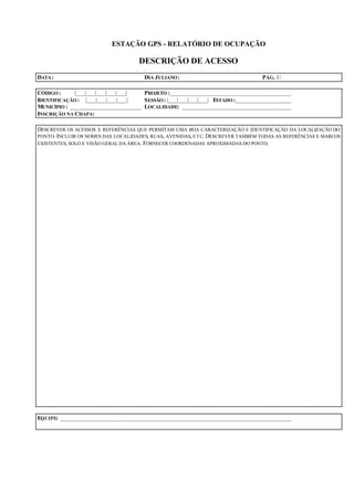 ESTAÇÃO GPS - RELATÓRIO DE OCUPAÇÃO
DESCRIÇÃO DE ACESSO
DATA: DIA JULIANO: PÁG. 1/
CÓDIGO : |___|___|___|___|___| PROJETO :_______________________________________
IDENTIFICAÇÃO : |___|___|___|___| SESSÃO: |___|___|___|___| ESTADO :__________________
MUNICÍPIO : _______________________ LOCALIDADE: ___________________________________
INSCRIÇÃO NA CHAPA:
DESCREVER OS ACESSOS E REFERÊNCIAS QUE PERMITAM UMA BOA CARACTERIZAÇÃO E IDENTIFICAÇÃO DA LOCALIZAÇÃO DO
PONTO. INCLUIR OS NOMES DAS LOCALIDADES, RUAS, AVENIDAS, ETC. DESCREVER TAMBÉM TODAS AS REFERÊNCIAS E MARCOS
EXISTENTES, SOLO E VISÃO GERAL DA ÁREA. FORNECER COORDENADAS APROXIMADAS DO PONTO.
EQUIPE: __________________________________________________________________________
 