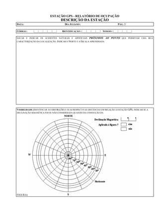 ESTAÇÃO GPS - RELATÓRIO DE OCUPAÇÃO
DESCRIÇÃO DA ESTAÇÃO
DATA: DIA JULIANO : PÁG. 2/
CÓDIGO : |___|___|___|___|___| IDENTIFICAÇÃO : |___|___|___|___| SESSÃO: |___|___|___|___|
LOCAR E INDICAR OS ACIDENTES NATURAIS E ARTIFICIAIS PRÓXIMOS AO PONTO QUE PERMITAM UMA BOA
CARACTERIZAÇÃO DA LOCALIZAÇÃO. INDICAR O NORTE E A ESCALA APROXIMADA
VISIBILIDADE (IDENTIFICAR AS OBSTRUÇÕES E SUAS RESPECTIVAS DISTÂNCIAS EM RELAÇÃO À ESTAÇÃO GPS; INDICAR SE A
DECLINAÇÃO MAGNÉTICA FOI OUNÃO CONSIDERADA QUANDO DA CONFECÇÃO DA
FIGURA)
 