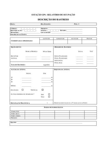ESTAÇÃO GPS - RELATÓRIO DE OCUPAÇÃO
DESCRIÇÃO DO RASTREIO
DATA: DIA JULIANO : PÁG. 3/
CÓDIGO : |___|___|___|___|___| PROJETO :_______________________________________
IDENTIFICAÇÃO : |___|___|___|___| SESSÃO: |___|___|___|___| ESTADO :__________________
MUNICÍPIO : _______________________ LOCALIDADE: ___________________________________
INSCRIÇÃO NA CHAPA:
LATITUDE LONGITUDE ALTITUDE DATUM
COORDENADAS APROXIMADAS
EQUIPAMENTO HORÁRIO DE RASTREIO
MARCA/MODELO No DE SÉRIE LOCAL TUC
RECEPTOR _____________ __________ INÍCIO PLANEJADO ________ ________
ANTENA _____________ __________ FINAL PLANEJADO ________ ________
INÍCIO REAL ________ ________
TAXA DE RASTREIO : segundos
FINAL REAL ________ ________
ALTURA DA ANTENA ESQUEMA DA ANTENA
INÍCIO FIM
1a ___________ ___________ m
2a ___________ ___________ m
3a ___________ ___________ m
MÉDIA ___________ ___________ m
INCLINADA ¨ VERTICAL o
ALTURA INSERIDA NO APARELHO ? SIM ¨
NÃO ¨
DECLINAÇÃO MAGNÉTICA: o ' OBSERVAR ORIENTAÇÃO DE ± 3o EM RELAÇÃO AO NORTE
DADOS METEOROLÓGICOS
TEMPO TUC
TEMP. SECA
TEMP. ÚMIDA
PRESSÃO
EQUIPE: __________________________________________________________________________
 