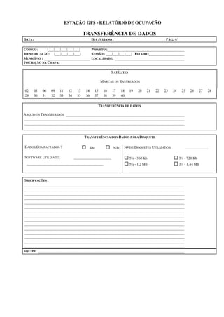 ESTAÇÃO GPS - RELATÓRIO DE OCUPAÇÃO
TRANSFERÊNCIA DE DADOS
DATA: DIA JULIANO : PÁG. 4/
CÓDIGO : |___|___|___|___|___| PROJETO :_______________________________________
IDENTIFICAÇÃO : |___|___|___|___| SESSÃO: |___|___|___|___| ESTADO :__________________
MUNICÍPIO : _______________________ LOCALIDADE: ___________________________________
INSCRIÇÃO NA CHAPA:
SATÉLITES
MARCAR OS RASTREADOS
02 03 06 09 11 12 13 14 15 16 17 18 19 20 21 22 23 24 25 26 27 28
29 30 31 32 33 34 35 36 37 38 39 40
TRANSFERÊNCIA DE DADOS
ARQUIVOS TRANSFERIDOS: ____________________________________________________________
_________________________________________________________________________________
_________________________________________________________________________________
TRANSFERÊNCIA DOS DADOS PARA DISQUETE
DADOS COMPACTADOS ? ¨ SIM ¨ NÃO No DE DISQUETES UTILIZADOS: ____________
SOFTWARE UTILIZADO: ___________________ ¨ 5¼ - 360 Kb ¨ 3½ - 720 Kb
_______________________________________ ¨ 5¼ - 1,2 Mb ¨ 3½ - 1,44 Mb
OBSERVAÇÕES :
_________________________________________________________________________________
_________________________________________________________________________________
_________________________________________________________________________________
_________________________________________________________________________________
_________________________________________________________________________________
_________________________________________________________________________________
_________________________________________________________________________________
_________________________________________________________________________________
_________________________________________________________________________________
_________________________________________________________________________________
_________________________________________________________________________________
_________________________________________________________________________________
_________________________________________________________________________________
_________________________________________________________________________________
_________________________________________________________________________________
EQUIPE: __________________________________________________________________________
 