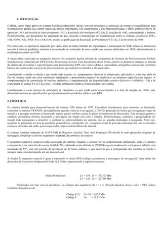 1. INTRODUÇÃO
O IBGE, como órgão gestor do Sistema Geodésico Brasileiro (SGB), tem por atribuição a elaboração de normas e especificações para
levantamentos geodés icos, dentre outras não menos importantes. Em cumprimento a esta responsabilidade, o IBGE publicou em 01 de
agosto de 1983, no Boletim de Serviço número 1602, a Resolução do Presidente no 22 de 21 de julho de 1983, contemplando o assunto.
Posteriormente, este documento foi atualizado no que concerne à metodologia de transformação entre os sistemas geodésicos NWL-
10D, NSWC-9Z2, WGS -84 e o SAD-69, através da publicação da Resolução do Presidente no 23 de 21 de fevereiro de 1989.
Por outro lado, a experiência adquirida por vários anos de árduo trabalho de implantação e manutenção do SGB, aliada ao dinamismo
inerente à ciência geodésica, mostrou a necessidade da realização de uma revisão nas normas publicadas em 1983, adicionalmente à
atualização ocorrida em 1989.
A necessidade sinalizada no parágrafo anterior foi acrescida àquela advinda do surgimento do Sistema de Posicionamento Global,
mundialmente conhecido por GPS (Global Positioning System). Este documento, desta forma, encerra os primeiros esforços no sentido
da elaboração de normas e especificações para levantamentos GPS com vistas a dotar a comunidade cartográfica nacional de elementos
básicos norteadores dos serviços de posicionamento que utilizam os métodos a ele associados.
Considerando a rápida evolução a que ainda estão sujeitos os equipamentos, técnicas de observação, aplicações e software, além do
fato do sistema ainda não estar totalmente implantado, é praticamente impossível estabelecer no momento especificações rígidas. A
complementação da constelação de satélites definitiva, a implementação da disponibilidade seletiva (Selective Availability - SA) e da
criptografia do código P (Anti-Spoofing - AS) irão certamente afetar as potencialidades do sistema.
Considerando o vasto número de aplicações já existentes, as que ainda serão desenvolvidas e a área de atuação do IBGE, este
documento destaca as especificações para posicionamento geodésico relativo com GPS.
2. CONCEITOS
Os estudos iniciais para desenvolvimento do sistema GPS datam de 1973. Concebido inicialmente para contornar as limitações
existentes no sistema TRANSIT, principalmente aquelas relativas à navegação, o GPS foi projetado de forma que em qualquer lugar do
mundo e a qualquer momento existam pelo menos quatro satélites acima do plano do horizonte do observador. Esta situação garante a
condição geométrica mínima necessária à navegação em tempo real com o sistema. Posteriormente, cientistas e pesquisadores no
mundo todo começaram a descobrir e explorar as potencialidades do sistema, não só aquelas destinadas à navegação. Com isto,
surgiram as aplicações na área da geodésia, geodinâmica, cartografia, etc., atingindo níveis de precisão inalcançáveis com os métodos
clássicos utilizados até então, para surpresa dos próprios idealizadores do sistema.
O sistema, também chamado de NAVSTAR (NAVigation Satellite Time And Ranging) GPS devido às suas aplicações originais de
navegação, subdivide-se em três segmentos: espacial, de controle e do usuário.
O segmento espacial é composto pela constelação de satélites. Quando o sistema estiver completamente implantado, serão 21 satélites
em operação, com mais três de reserva (total de 24), orbitando a uma altitude de 20.000 km aproximadamente, em 6 planos orbitais com
inclinação de 55o, com um período de revolução de 12 horas siderais, o que acarreta que a configuração dos satélites se repete 4
minutos mais cedo diariamente em um mesmo local.
A função do segmento espacial é gerar e transmitir os sinais GPS (códigos, portadoras e mensagens de navegação). Estes sinais são
derivados da frequência fundamental fo de 10,23 Mhz, apresentando a seguinte estrutura:
Ondas Portadoras: L1 = 154 . fo = 1575,42 Mhz
L2 = 120 . fo = 1227,60 Mhz
Modulados em fase com as portadoras, os códigos são sequências de +1 e -1 (Pseudo Random Noise codes - PRN codes),
emitidos a frequências de :
Código C/A : fo /10 = 1,023 Mhz
Código P : fo = 10,23 Mhz
 