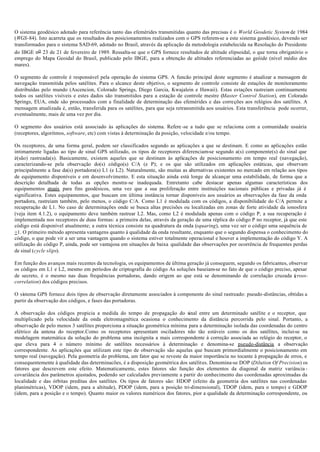 O sistema geodésico adotado para referência tanto das efemérides transmitidas quanto das precisas é o World Geodetic System de 1984
(WGS-84). Isto acarreta que os resultados dos posicionamentos realizados com o GPS referem-se a este sistema geodésico, devendo ser
transformados para o sistema SAD-69, adotado no Brasil, através da aplicação da metodologia estabelecida na Resolução do Presidente
do IBGE no 23 de 21 de fevereiro de 1989. Ressalta-se que o GPS fornece resultados de altitude elipsoidal, o que torna obrigatório o
emprego do Mapa Geoidal do Brasil, publicado pelo IBGE, para a obtenção de altitudes referenciadas ao geóide (nível médio dos
mares).
O segmento de controle é responsável pela operação do sistema GPS. A funcão principal deste segmento é atualizar a mensagem de
navegação transmitida pelos satélites. Para o alcance deste objetivo, o segmento de controle consiste de estações de monitoramento
distribuídas pelo mundo (Ascencion, Colorado Springs, Diego Garcia, Kwajalein e Hawaii). Estas estações rastreiam continuamente
todos os satélites visíveis e estes dados são transmitidos para a estação de controle mestre (Master Control Station), em Colorado
Springs, EUA, onde são processados com a finalidade de determinação das efemérides e das correções aos relógios dos satélites. A
mensagem atualizada é, então, transferida para os satélites, para que seja retransmitida aos usuários. Esta transferência pode ocorrer,
eventualmente, mais de uma vez por dia.
O segmento dos usuários está associado às aplicações do sistema. Refere -se a tudo que se relaciona com a comunidade usuária
(receptores, algoritmos, software, etc) com vistas à determinação da posição, velocidade e/ou tempo.
Os receptores, de uma forma geral, podem ser classificados segundo as aplicações a que se destinam. E como as aplicações estão
intimamente ligadas ao tipo de sinal GPS utilizado, os tipos de receptores diferenciam-se segundo a(s) componente(s) do sinal que
é(são) rastreada(s). Basicamente, existem aqueles que se destinam às aplicações de posicionamento em tempo real (navegação),
caracterizando-se pela observação do(s) código(s) C/A (e P); e os que são utilizados em aplicações estáticas, que observam
principalmente a fase da(s) portadora(s) L1 (e L2). Naturalmente, são muitas as alternativas existentes no mercado em relação aos tipos
de equipamento disponíveis e em desenvolvimento. E esta situação ainda está longe de alcançar uma estabilidade, de forma que a
descrição detalhada de todas as opções mostra-se inadequada. Entretanto cabe destacar apenas algumas características dos
equipamentos atuais para fins geodésicos, uma vez que a sua proliferação entre instituições nacionais públicas e privadas já é
significativa. Estes equipamentos, que buscam em última instância tornar disponíveis aos usuários as observações da fase da onda
portadora, rastreiam também, pelo menos, o código C/A. Como L1 é modulada com os códigos, a disponibilidade do C/A permite a
recuperação de L1. No caso de determinações onde se busca altas precisões ou localizadas em zonas de forte atividade da ionosfera
(veja item 4.1.2), o equipamento deve também rastrear L2. Mas, como L2 é modulada apenas com o código P, a sua recuperação é
implementada nos receptores de duas formas: a primeira delas, através da geração de uma réplica do código P no receptor, já que este
código está disponível atualmente; a outra técnica consiste na quadratura da onda (squaring), uma vez ser o código uma sequência de
+1. O primeiro método apresenta vantagens quanto à qualidade da onda resultante, enquanto que o segundo dispensa o conhecimento do
código, o que pode vir a ser uma vantagem quando o sistema estiver totalmente operacional e houver a implementação do código Y. A
utilização do código P, ainda, pode ser vantajosa em situações de baixa qualidade das observações por ocorrência de frequentes perdas
de sinal (cycle slips).
Em função dos avanços mais recentes da tecnologia, os equipamentos de última geração já conseguem, segundo os fabricantes, observar
os códigos em L1 e L2, mesmo em períodos de criptografia do código As soluções baseiam-se no fato de que o código preciso, apesar
de secreto, é o mesmo nas duas frequências portadoras, dando origem ao que está se denominando de correlação cruzada (cross-
correlation) dos códigos precisos.
O sistema GPS fornece dois tipos de observação diretamente associados à componente do sinal rastreado: pseudo-distâncias, obtidas a
partir da observação dos códigos, e fases das portadoras.
A observação dos códigos propicia a medida do tempo de propagação do sinal entre um determinado satélite e o receptor, que
multiplicado pela velocidade da onda eletromagnética ocasiona o conhecimento da distância percorrida pelo sinal. Portanto, a
observação de pelo menos 3 satélites proporciona a situação geométrica mínima para a determinação isolada das coordenadas do centro
elétrico da antena do receptor.Como os receptores apresentam osciladores não tão estáveis como os dos satélites, inclui-se na
modelagem matemática da solução do problema uma incógnita a mais correspondente à correção associada ao relógio do receptor, o
que eleva para 4 o número mínimo de satélites necessários à determinação e denomina-se pseudo-distância a observação
correspondente. As aplicações que utilizam este tipo de observação são aquelas que buscam primordialmente o posicionamento em
tempo real (navegação). Pela geometria do problema, um fator que se reveste da maior importância no tocante à propagação de erros, e
consequentemente à qualidade das determinacões, é a disposição geométrica dos satélites. Denomina-se DOP (Dilution Of Precision) os
fatores que descrevem este efeito. Matematicamente, estes fatores são função dos elementos da diagonal da matriz variância -
covariância dos parâmetros ajustados, podendo ser calculados previamente a partir do conhecimento das coordenadas aproximadas da
localidade e das órbitas preditas dos satélites. Os tipos de fatores são: HDOP (efeito da geometria dos satélites nas coordenadas
planimétricas), VDOP (idem, para a altitude), PDOP (idem, para a posição tri-dimensional), TDOP (idem, para o tempo) e GDOP
(idem, para a posição e o tempo). Quanto maior os valores numéricos dos fatores, pior a qualidade da determinação correspondente, ou
 