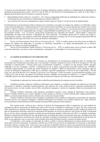 As técnicas de posicionamento relativo revestem-se de grande importância quando considera-se a implementação da degradação da
qualidade proporcionada pelo sistema. Devido ao fato do GPS ter sido desenvolvido principalmente por razões de cunho militar, o
Departamento de Defesa dos EUA projetou as seguintes técnicas:
• Disponibilidade Seletiva (Selective Availability - SA): técnica de degradação deliberada da estabilidade dos relógios dos satélites e
da mensagem por eles transmitida; já implementada nos satélites do Bloco II;
• Anti-spoofing (AS): técnica de criptografia do código P, dando origem ao código Y; em fase de testes de implementação;
Considerando que o posicionamento relativo minimiza erros sistemáticos associados aos relógios dos satélites e às efemérides, espera-
se que, para estas aplicações, a implementação da SA não constitua maiores problemas, no caso da separação das estações não ser muito
grande (< 100 km). Tratando-se da técnica de AS, a maioria dos receptores utiliza o código C/A ou possuem alternativas implementadas
para o caso do código P ser criptografado (por exemplo, a disponibilidade da quadratura do sinal - squaring, ou a utilização da técnica
de correlação cruzada - cross correlation, desenvolvida recentemente por imposição dos métodos estático-rápido e solução das
ambiguidades em tempo real). Portanto, a degradação dos sinais representa um problema apenas para os usuários que buscam o
posicionamento isolado, o que prejudica a maioria das aplicações tradicionais em tempo real. Os serviços proporcionados pelo GPS são
subdivididos em dois tipos, de acordo com o acesso do usuário às informações:
• Serviço de Posicionamento Preciso (Precise Positioning Service - PPS): os usuários deste serviço têm acesso aos dados dos
relógios dos satélites não adulterados, às correções às efemérides transmitidas e ao código descriptografado; são os militares
americanos, os aliados e os amigos privilegiados;
• Serviço de Posicionamento Padrão (Standard Positioning Service - SPS): os usuários deste serviço acessam os dados GPS
como são transmitidos, com todos os tipos de degradação e criptografia; é a comunidade civil, de uma forma geral.
3. CLASSIFICAÇÃO DOS LEVANTAMENTOS GPS
A revolução que o sistema GPS vem trazendo aos procedimentos de levantamentos geodésicos pode ser avaliada pela
classificação dos levantamentos executados com a sua utilização. Conforme o Boletim de Serviço 1602 de 01 de agosto de 1983, que
contempla as Especificações e Normas Gerais para Levantamentos Geodésicos, a categoria de alta precisão (âmbito nacional)
subdivide-se em dois sub-grupos: científico e fundamental (ou de 1a
ordem), com precisões associadas melhores que 1/500.000 e
1/100.000, respectivamente. Na ocasião que aquele documento foi redigido, o IBGE era praticamente a única instituição capaz de
executar levantamentos fundamentais, sendo que os científicos requeriam equipamentos e técnicas de alta complexidade e elevado
custo, tais como SLR (Satellite Laser Ranging), LLR (Lunar Laser Ranging) e VLBI. No entanto, os posicionamentos geodésicos com
o GPS, já nos dias de hoje, são capazes de facilmente fornecer resultados com precisões da ordem de 1 a 2 ppm (1/1.000.000 a
1/500.000), passíveis de serem obtidos por qualquer empresa usuária de receptores que observam a fase da portadora.
Considerando as aplicações do sistema, pode-se identificar perfeitamente três categorias no nível científico:
• Geodinâmica Global e Regional; medidas de deformação: nesta categoria, as exatidões almejadas são melhores que 0,01 ppm;
representam os trabalhos conduzidos internacionalmente, com objetivos tais como estudo da deriva continental, determinação do
movimento do polo, etc (por exemplo, serviço IGS); normalmente, emprega-se a técnica de integração orbital no processamento das
observações;
• Sistemas Geodésicos Nacionais (redes primárias); geodinâmica regional e local; medidas de deformação: nesta categoria,
busca-se exatidões melhores que 0,1 ppm; enquadra-se nesta categoria a estrutura de controle definida pelas estações pertencentes à
RBMC e as determinações dela decorrentes efetuadas com a técnica de relaxação orbital;
• Sistemas Geodésicos Nacionais (redes secundárias); geodinâmica local; medidas de deformação; levantamentos de engenharia
altamente precisos: esta categoria contempla os trabalhos determinantes de resultados com exatidões melhores que 1 ppm; consistem
nos levantamentos de densificação do SGB realizados tanto pelo IBGE quanto por outras empresas.
Pelo exposto acima, verifica-se que o advento do Sistema de Posicionamento Global é responsável por uma melhoria de
qualidade da rede de alta precisão do SGB de pelo menos 100 vezes (de 1/100.000 ou 10 ppm para 0,1 ppm). Este fato reveste-se da
maior importância no momento atual, quando inúmeras empresas usuárias do sistema se surpreendem ao obter resíduos da ordem de 10
ppm em ajustamentos realizados a partir de levantamentos GPS apoiados em mais de um ponto da rede clássica do SGB. Considerando
que os serviços foram executados segundo os padrões de posicionamento geodésico diferencial com GPS, os resultados encontrados
traduzem a situação de densificação de uma rede geodésica por um método que fornece uma precisão maior que a da própria rede. Esta
situação será naturalmente contornada por ocasião da conclusão do projeto de ajustamento da rede planimétrica de alta precisão do
SGB, ora em andamento, uma vez que estão sendo utilizadas observações GPS para controle e aumento da rigidez da rede.
Considerando o vasto espectro de aplicações do sistema, a tabela 2 relaciona didaticamente as técnicas disponíveis, tipos de
observação e precisões alcançadas. É importante reafirmar que o GPS está em processo de implantação, de forma que as informações
fornecidas retratam a situação atual. Acrescenta-se que as precisões assinaladas referem-se tanto ao posicionamento horizontal quanto
ao vertical. Entretanto, cabe destacar que a qualidade vertical está associada à superfície de referência adotada em posicionamentos por
 