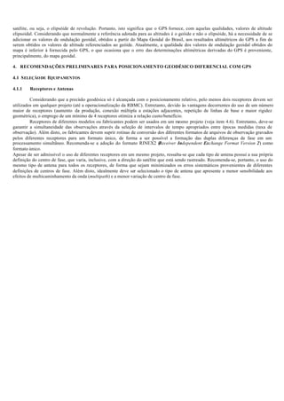 satélite, ou seja, o elipsóide de revolução. Portanto, isto significa que o GPS fornece, com aquelas qualidades, valores de altitude
elipsoidal. Considerando que normalmente a referência adotada para as altitudes é o geóide e não o elipsóide, há a necessidade de se
adicionar os valores de ondulação geoidal, obtidos a partir do Mapa Geoidal do Brasil, aos resultados altimétricos do GPS a fim de
serem obtidos os valores de altitude referenciados ao geóide. Atualmente, a qualidade dos valores de ondulação geoidal obtidos do
mapa é inferior à fornecida pelo GPS, o que ocasiona que o erro das determinações altimétricas derivadas do GPS é proveniente,
principalmente, do mapa geoidal.
4. RECOMENDAÇÕES PRELIMINARES PARA POSICIONAMENTO GEODÉSICO DIFERENCIAL COM GPS
4.1 SELEÇÃODE EQUIPAMENTOS
4.1.1 Receptores e Antenas
Considerando que a precisão geodésica só é alcançada com o posicionamento relativo, pelo menos dois receptores devem ser
utilizados em qualquer projeto (até a operacionalização da RBMC). Entretanto, devido às vantagens decorrentes do uso de um número
maior de receptores (aumento da produção, conexão múltipla a estações adjacentes, repetição de linhas de base e maior rigidez
geométrica), o emprego de um mínimo de 4 receptores otimiza a relação custo/benefício.
Receptores de diferentes modelos ou fabricantes podem ser usados em um mesmo projeto (veja item 4.6). Entretanto, deve-se
garantir a simultaneidade das observações através da seleção de intervalos de tempo apropriados entre épocas medidas (taxa de
observação). Além disto, os fabricantes devem suprir rotinas de conversão dos diferentes formatos de arquivos de observação gravados
pelos diferentes receptores para um formato único, de forma a ser possível a formação das duplas diferenças de fase em um
processamento simultâneo. Recomenda-se a adoção do formato RINEX2 (Receiver Independent Exchange Format Version 2) como
formato único.
Apesar de ser admissível o uso de diferentes receptores em um mesmo projeto, ressalta-se que cada tipo de antena possui a sua própria
definição do centro de fase, que varia, inclusive, com a direção do satélite que está sendo rastreado. Recomenda-se, portanto, o uso do
mesmo tipo de antena para todos os receptores, de forma que sejam minimizados os erros sistemáticos provenientes de diferentes
definições de centros de fase. Além disto, idealmente deve ser selecionado o tipo de antena que apresente a menor sensibilidade aos
efeitos de multicaminhamento da onda (multipath) e a menor variação de centro de fase.
 