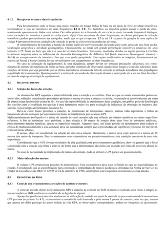 4.1.2 Receptores de uma e duas frequências
Para levantamentos onde se busca uma maior precisão em longas linhas de base ou em áreas de forte atividade ionosférica,
recomenda-se o uso de receptores de duas frequências (L1 & L2). Os distúrbios na ionosfera podem causar a perda do sinal,
ocasionando aparentemente dados com ruídos. Os ruídos podem ter a dimensão de um ciclo ou mais, tornando impossível distinguir
entre variações da ionosfera e perda de ciclos (cycle slips). Com receptores de duas frequências, os efeitos principais da refração
ionosférica podem potencialmente ser corrigidos, sendo que os que recuperam L2 (e até L1) a partir da geração de uma réplica do
código P apresentam maiores condições de correção de perda de ciclos em circunstâncias adversas.
O comportamento da ionosfera é função de muitas variáveis interrelacionadas incluindo ciclo solar, época do ano, hora do dia,
localização geográfica e atividade geomagnética. Classicamente, as zonas sob grande perturbação ionosférica situam-se em altas
latitudes (>55o
Norte ou Sul), que não é o caso do território brasileiro. Entretanto, resultados obtidos na região próxima à Curitiba
levantaram suspeitas sobre as influências da Anomalia Geomagnética do Atlântico Sul (South American Geomagnetic Anomaly -
SAGA) no comportamento da ionosfera, fato que vem sendo pesquisado. Caso sejam confirmadas as suspeitas, levantamentos no
sudeste do Paraná e Santa Catarina devem ser realizados com equipamentos de duas frequências.
No caso da utilização de equipamentos de uma frequência, sempre devem ser tomadas precauções adicionais, tais como:
aumento do número de repetições de linhas de base, períodos contínuos de observação (sessão) mais longos e conexões adicionais entre
estações, de forma que seja garantido que os efeitos sistemáticos oriundos da falta de correção da refração ionosférica não prejudiquem
a qualidade do levantamento. Quando possível, a realização da sessão de observação durante a noite pode vir a ser um fator favorável
no caso do emprego deste tipo de equipamento.
4.2 RECONHECIMENTO
4.2.1 Seleção dos locais das estações
As observações GPS requerem a intervisibilidade entre a estação e os satélites. Uma vez que os sinais transmitidos podem ser
absorvidos, refletidos ou refratados por objetos próximos à antena ou entre a antena e o satélite, recomenda-se que o horizonte em torno
da antena esteja desobstruído acima de 15o
. No caso da impossibilidade de atendimento desta condição, um gráfico polar da distribuição
dos satélites para a localidade em questão é uma ferramenta muito útil para avaliação da influência da obstrução na trajetória dos
satélites (veja exemplo de formulário no anexo A).
Deve-se evitar locais próximos a estações de transmissão de microondas, radares, antenas rádio-repetidoras e linhas de
transmissão de alta voltagem por representarem fontes de interferência para os sinais GPS.
Multicaminhamento (multipath) é o efeito de retardo do sinal causado pela sua reflexão em objetos metálicos ou outras superfícies
refletoras. A fim de minimizar este problema, a área situada a 50 metros da estação deve estar livre de estruturas artificiais,
particularmente paredes metálicas, cercas ou superfícies naturais. Algumas vezes, um longo período de rastreamento pode reduzir os
efeitos do multicaminhamento e esta condição deve ser considerada sempre que a proximidade de superfícies refletoras for inevitável,
como em áreas urbanas.
O acesso deve ser considerado na seleção de uma nova estação. Idealmente, o marco deve estar acessível a menos de 30
metros dos meios de transporte. Para levantamentos semi -cinemáticos ou pseudo-cinemáticos, esta condição reveste-se da mais alta
importância.
Considerando que o GPS fornece resultados de alta qualidade para posicionamentos geodésicos, deve-se garantir que o local
selecionado para a estação seja firme e estável, de forma que a determinação não perca sua exatidão por conta de possíveis abalos no
marco.
No caso da necessidade de implantação de marcos de azimute, pode-se utilizar o GPS para o seu posicionamento.
4.2.2 Materialização dos marcos
O sistema GPS proporciona posições tri-dimensionais. Esta característica deve estar refletida no tipo de materialização da
estação. Considerando que as especificações para construção e implantação de marcos geodésicos, abordadas na Norma de Serviço do
Diretor de Geociências do IBGE no
029/88 de 22 de setembro de 1988, contemplam estes requisitos, recomenda-se a sua adoção.
4.3 GEOMETRIA DA REDE
4.3.1 Conexão dos levantamentos a estações de controle existentes
A conexão da rede objeto do levantamento GPS a estações de controle do SGB existentes é realizada com vistas a integrar as
novas estações ao SGB, conforme o estabelecido na legislação vigente.
Apesar dos problemas existentes atualmente na utilização de mais de um ponto de controle no processamento de levantamentos
GPS precisos (veja itens 3 e 4.5), recomenda-se a conexão da rede levantada a pelo menos 3 pontos de controle, uma vez que, mesmo
que apenas um deles participe do ajuste isolado da rede GPS, as observações correspondentes podem ser integradas ao ajustamento
 